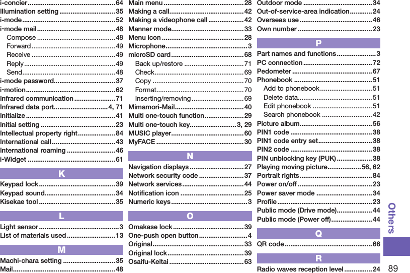 89Othersi-concier ............................................... 64Illumination setting ..............................35i-mode ..................................................52i-mode mail .......................................... 48Compose ..........................................48Forward .............................................49Receive ............................................. 49Reply .................................................49Send ..................................................48i-mode password ................................. 37i-motion ................................................ 62Infrared communication ...................... 71Infrared data port.............................4, 71Initialize ................................................41Initial setting ........................................ 23Intellectual property right .................... 84International call ..................................43International roaming ..........................46i-Widget ...............................................61KKeypad lock .........................................39Keypad sound......................................34Kisekae tool .........................................35LLight sensor ...........................................3List of materials used .......................... 13MMachi-chara setting ............................ 35Mail .......................................................48Main menu ........................................... 28Making a call ........................................42Making a videophone call ...................42Manner mode.......................................33Menu icon ............................................ 28Microphone ............................................3microSD card ....................................... 68Back up/restore ................................71Check ................................................69Copy ................................................. 70Format ............................................... 70Inserting/removing ............................ 69Mimamori-Mail .....................................40Multi one-touch function .....................29Multi one-touch key.........................3, 29MUSIC player .......................................60MyFACE ...............................................30NNavigation displays .............................27Network security code ........................ 37Network services .................................44Notiﬁcation icon ..................................25Numeric keys ......................................... 3OOmakase lock ...................................... 39One-push open button ..........................4Original ................................................. 33Original lock .........................................39Osaifu-Keitai ........................................63Outdoor mode ..................................... 34Out-of-service-area indication ............24Overseas use .......................................46Own number ........................................23PPart names and functions ..................... 3PC connection .....................................72Pedometer ...........................................67Phonebook ..........................................51Add to phonebook ............................51Delete data ........................................51Edit phonebook ................................51Search phonebook ........................... 42Picture album ....................................... 56PIN1 code ............................................38PIN1 code entry set ............................. 38PIN2 code ............................................38PIN unblocking key (PUK) ................... 38Playing moving picture ..................56, 62Portrait rights .......................................84Power on/off ........................................23Power saver mode ..............................34Proﬁle ...................................................23Public mode (Drive mode) ...................44Public mode (Power off) ......................44QQR code ............................................... 66RRadio waves reception level ............... 24