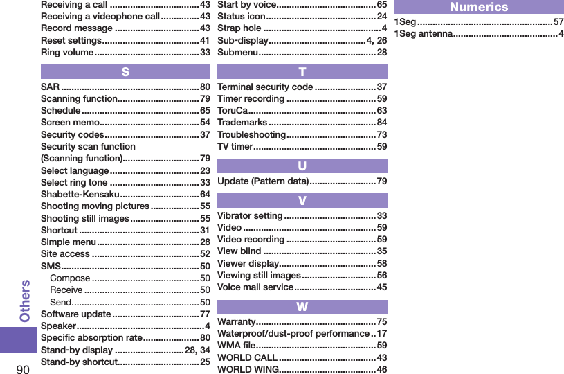90OthersReceiving a call ...................................43Receiving a videophone call ............... 43Record message .................................43Reset settings ...................................... 41Ring volume .........................................33SSAR ......................................................80Scanning function................................79Schedule ..............................................65Screen memo ....................................... 54Security codes ..................................... 37Security scan function (Scanning function)..............................79Select language ...................................23Select ring tone ...................................33Shabette-Kensaku ............................... 64Shooting moving pictures ................... 55Shooting still images ........................... 55Shortcut ...............................................31Simple menu ........................................28Site access ..........................................52SMS ......................................................50Compose ..........................................50Receive ............................................. 50Send ..................................................50Software update ..................................77Speaker ..................................................4Speciﬁc absorption rate ...................... 80Stand-by display ...........................28, 34Stand-by shortcut................................25Start by voice .......................................65Status icon ...........................................24Strap hole ..............................................4Sub-display ......................................4, 26Submenu ..............................................28TTerminal security code ........................37Timer recording ...................................59ToruCa ..................................................63Trademarks ..........................................84Troubleshooting ................................... 73TV timer ................................................ 59UUpdate (Pattern data) ..........................79VVibrator setting ....................................33Video .................................................... 59Video recording ...................................59View blind ............................................35Viewer display......................................58Viewing still images .............................56Voice mail service ................................45WWarranty ............................................... 75Waterproof/dust-proof performance ..17WMA ﬁle ...............................................59WORLD CALL ......................................43WORLD WING......................................46Numerics1Seg .....................................................571Seg antenna .........................................4