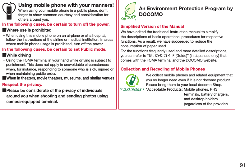 91Using mobile phone with your manners!When using your mobile phone in a public place, don’t forget to show common courtesy and consideration for others around you.In the following cases, be certain to turn off the power. ■Where use is prohibited ⿠When using this mobile phone on an airplane or at a hospital, follow the instructions of the airline or medical institution. In areas where mobile phone usage is prohibited, turn off the power.In the following cases, be certain to set Public mode. ■While driving ⿠Using the FOMA terminal in your hand while driving is subject to punishment. This does not apply in unavoidable circumstances when, for instance, responding to someone who is sick, injured or when maintaining public order. ■When in theaters, movie theaters, museums, and similar venuesRespect the privacy. ■Please be considerate of the privacy of individuals around you when shooting and sending photos using camera-equipped terminal. An Environment Protection Program by DOCOMOSimpliﬁed Version of the ManualWe have edited the traditional instruction manual to simplify the descriptions of basic operational procedures for respective functions. As a result, we have succeeded to reduce the consumption of paper used. For the functions frequently used and more detailed descriptions, you can refer to “使いかたガイド (Guide)” (in Japanese only) that comes with the FOMA terminal and the DOCOMO website.Collection and Recycling of Mobile PhonesWe collect mobile phones and related equipment that you no longer need even if it is not docomo product.Please bring them to your local docomo Shop.*Acceptable Products: Mobile phones, PHS terminals, battery chargers, and desktop holders (regardless of the provider)