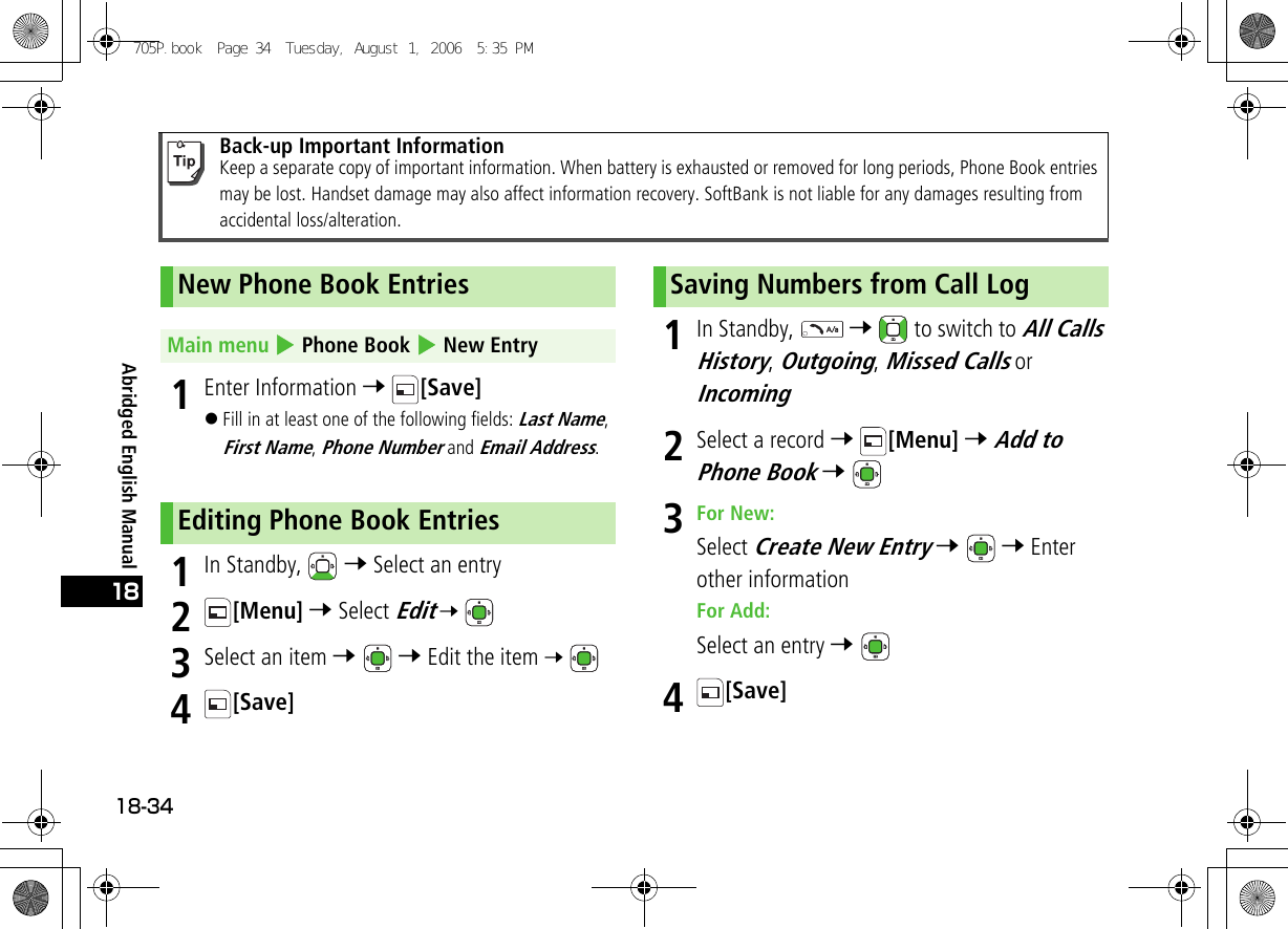 Abridged English Manual18-34181Enter Information 7 [Save]!Fill in at least one of the following fields: Last Name, First Name, Phone Number and Email Address.1In Standby,   7 Select an entry2[Menu] 7 Select Edit 7 3Select an item 7  7 Edit the item 7 4[Save]1In Standby,   7   to switch to All Calls History, Outgoing, Missed Calls or Incoming2Select a record 7 [Menu] 7 Add to Phone Book 7 3For New:Select Create New Entry 7  7 Enter other informationFor Add:Select an entry 7 4[Save]Back-up Important InformationKeep a separate copy of important information. When battery is exhausted or removed for long periods, Phone Book entries may be lost. Handset damage may also affect information recovery. SoftBank is not liable for any damages resulting from accidental loss/alteration.New Phone Book EntriesMain menu 4 Phone Book 4 New EntryEditing Phone Book EntriesSaving Numbers from Call Log705P.book  Page 34  Tuesday, August 1, 2006  5:35 PM