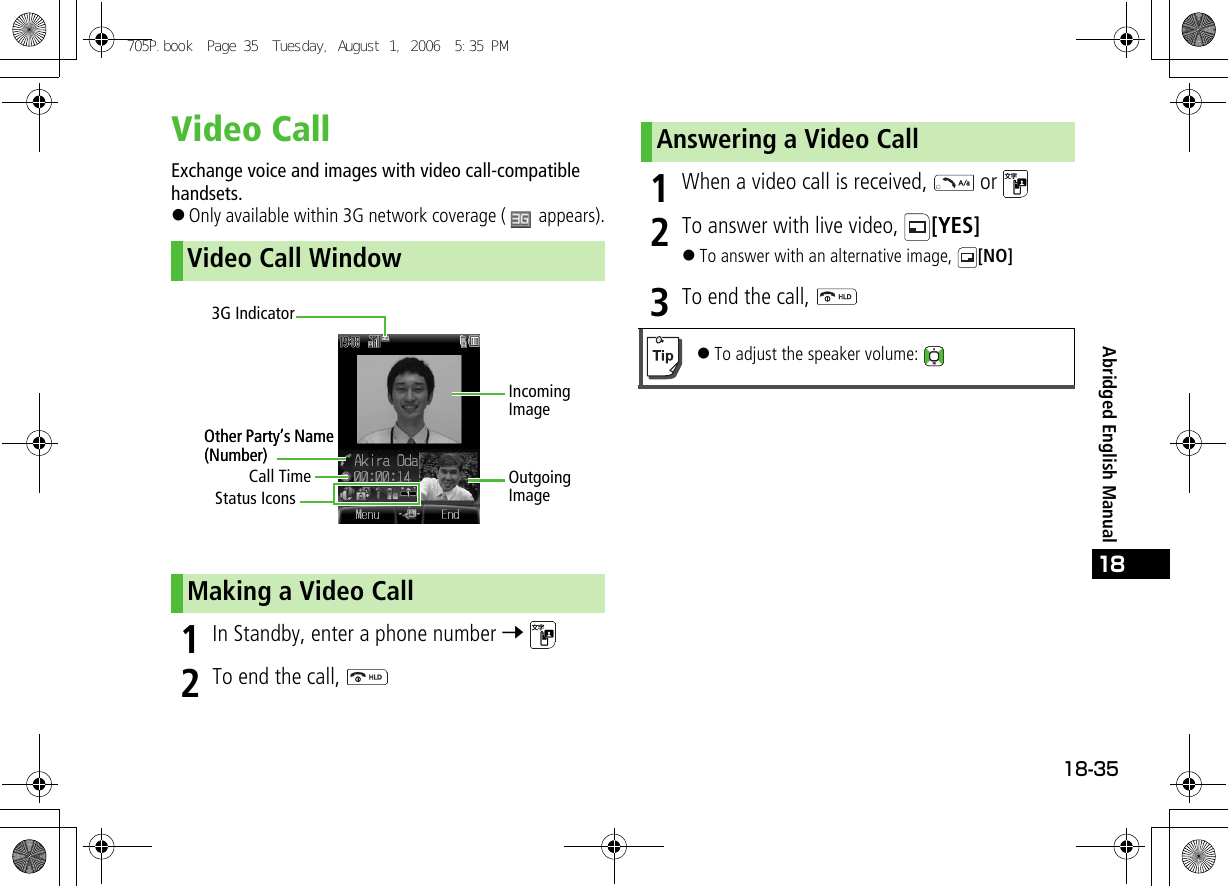 18-3518Abridged English ManualVideo CallExchange voice and images with video call-compatible handsets.!Only available within 3G network coverage (   appears).1In Standby, enter a phone number 7 2To end the call, 1When a video call is received,   or 2To answer with live video,  [YES]!To answer with an alternative image,  [NO]3To end the call, Video Call WindowMaking a Video CallOutgoing ImageIncoming ImageCall TimeOther Party’s Name (Number)3G IndicatorStatus IconsOther Party’s Name (Number)Answering a Video Call!To adjust the speaker volume: 705P.book  Page 35  Tuesday, August 1, 2006  5:35 PM