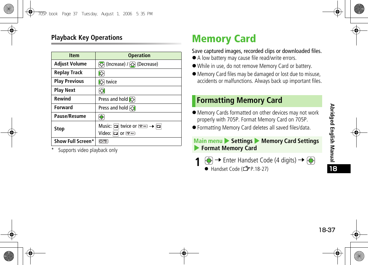 18-3718Abridged English ManualPlayback Key Operations* Supports video playback onlyMemory CardSave captured images, recorded clips or downloaded files.!A low battery may cause file read/write errors.!While in use, do not remove Memory Card or battery.!Memory Card files may be damaged or lost due to misuse, accidents or malfunctions. Always back up important files.!Memory Cards formatted on other devices may not work properly with 705P. Format Memory Card on 705P.!Formatting Memory Card deletes all saved files/data.1 7 Enter Handset Code (4 digits) 7 ! Handset Code (ZP.18-27)Item OperationAdjust Volume  (Increase) /   (Decrease)Replay TrackPlay Previous  twicePlay NextRewind Press and hold Forward Press and hold Pause/ResumeStop Music:   twice or   7 Video:  or Show Full Screen*Formatting Memory CardMain menu 4 Settings 4 Memory Card Settings 4 Format Memory Card705P.book  Page 37  Tuesday, August 1, 2006  5:35 PM