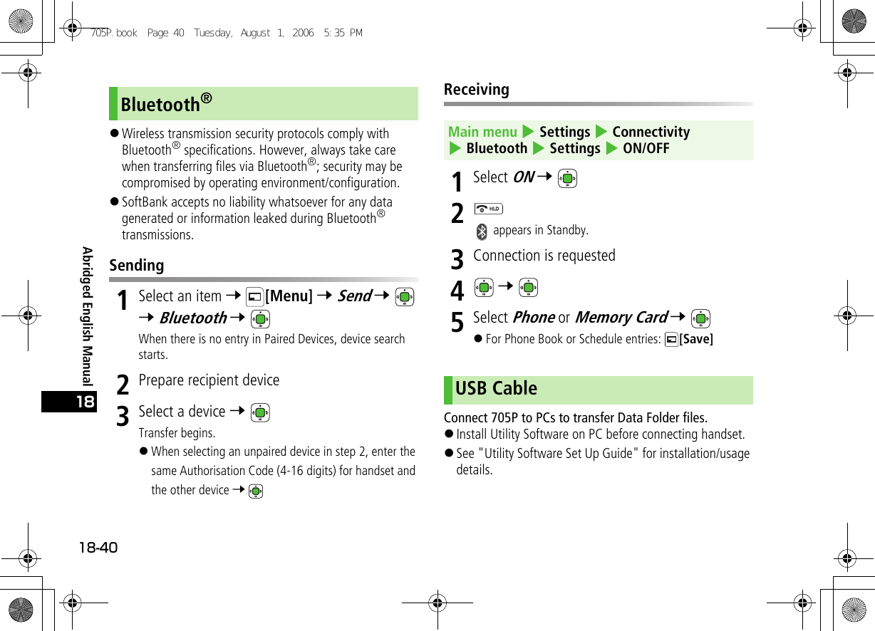 Abridged English Manual18-4018!Wireless transmission security protocols comply with Bluetooth® specifications. However, always take care when transferring files via Bluetooth®; security may be compromised by operating environment/configuration.!SoftBank accepts no liability whatsoever for any data generated or information leaked during Bluetooth® transmissions.Sending1Select an item 7 [Menu] 7 Send 7  7 Bluetooth 7 When there is no entry in Paired Devices, device search starts.2Prepare recipient device3Select a device 7 Transfer begins.!When selecting an unpaired device in step 2, enter the same Authorisation Code (4-16 digits) for handset and the other device 7 Receiving1Select ON 7 2 appears in Standby.3Connection is requested4 7 5Select Phone or Memory Card 7 !For Phone Book or Schedule entries:  [Save]Connect 705P to PCs to transfer Data Folder files.!Install Utility Software on PC before connecting handset.!See &quot;Utility Software Set Up Guide&quot; for installation/usage details.Bluetooth®Main menu 4 Settings 4 Connectivity 4 Bluetooth 4 Settings 4 ON/OFFUSB Cable705P.book  Page 40  Tuesday, August 1, 2006  5:35 PM