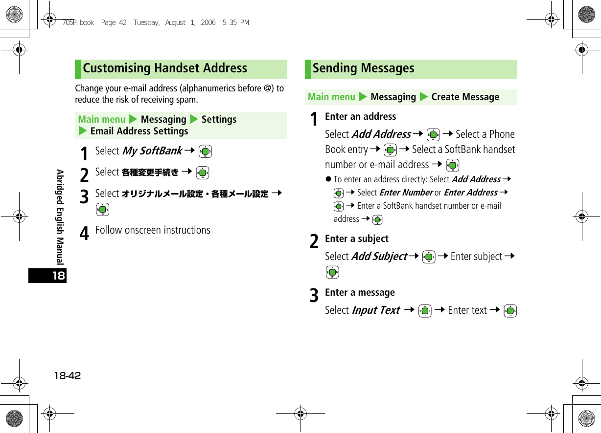 Abridged English Manual18-4218Change your e-mail address (alphanumerics before @) to reduce the risk of receiving spam.1Select My SoftBank 7 2Select 各種変更手続き 7 3Select オリジナルメール設定・各種メール設定 7 4Follow onscreen instructions1Enter an addressSelect Add Address 7  7 Select a Phone Book entry 7  7 Select a SoftBank handset number or e-mail address 7 !To enter an address directly: Select Add Address 7  7 Select Enter Number or Enter Address 7  7 Enter a SoftBank handset number or e-mail address 7 2Enter a subjectSelect Add Subject 7  7 Enter subject 7 3Enter a messageSelect Input Text  7  7 Enter text 7 Customising Handset AddressMain menu 4 Messaging 4 Settings 4 Email Address SettingsSending MessagesMain menu 4 Messaging 4 Create Message705P.book  Page 42  Tuesday, August 1, 2006  5:35 PM