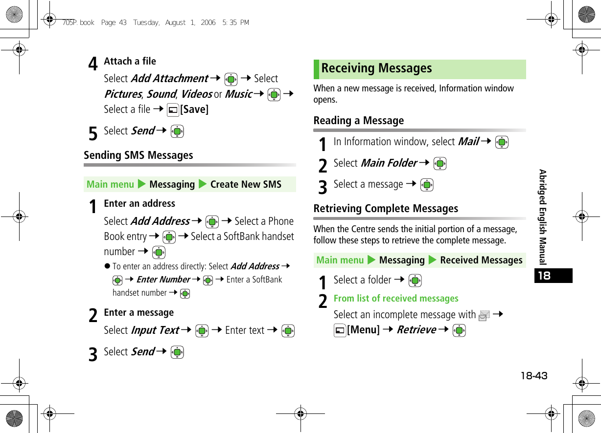 18-4318Abridged English Manual4Attach a fileSelect Add Attachment 7  7 Select Pictures, Sound, Videos or Music 7  7 Select a file 7 [Save]5Select Send 7 Sending SMS Messages1Enter an addressSelect Add Address 7  7 Select a Phone Book entry 7  7 Select a SoftBank handset number 7 !To enter an address directly: Select Add Address 7  7 Enter Number 7  7 Enter a SoftBank handset number 7 2Enter a messageSelect Input Text 7  7 Enter text 7 3Select Send 7 When a new message is received, Information window opens.Reading a Message1In Information window, select Mail 7 2Select Main Folder 7 3Select a message 7 Retrieving Complete MessagesWhen the Centre sends the initial portion of a message, follow these steps to retrieve the complete message.1Select a folder 7 2From list of received messagesSelect an incomplete message with  7 [Menu] 7 Retrieve 7 Main menu 4 Messaging 4 Create New SMSReceiving MessagesMain menu 4 Messaging 4 Received Messages705P.book  Page 43  Tuesday, August 1, 2006  5:35 PM