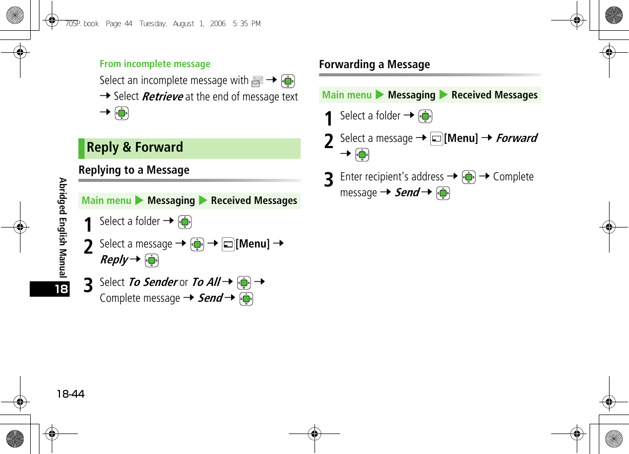 Abridged English Manual18-4418From incomplete messageSelect an incomplete message with  7  7 Select Retrieve at the end of message text 7 Replying to a Message1Select a folder 7 2Select a message 7  7 [Menu] 7 Reply 7 3Select To Sender or To All 7  7 Complete message 7 Send 7 Forwarding a Message1Select a folder 7 2Select a message 7 [Menu] 7 Forward 7 3Enter recipient&apos;s address 7  7 Complete message 7 Send 7 Reply &amp; ForwardMain menu 4 Messaging 4 Received MessagesMain menu 4 Messaging 4 Received Messages705P.book  Page 44  Tuesday, August 1, 2006  5:35 PM