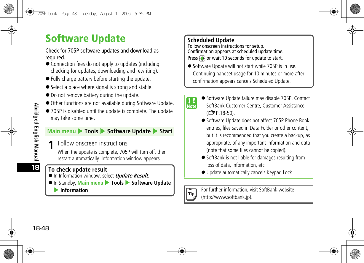 Abridged English Manual18-4818Software UpdateCheck for 705P software updates and download as required.!Connection fees do not apply to updates (including checking for updates, downloading and rewriting).!Fully charge battery before starting the update.!Select a place where signal is strong and stable.!Do not remove battery during the update.!Other functions are not available during Software Update.!705P is disabled until the update is complete. The update may take some time.1Follow onscreen instructionsWhen the update is complete, 705P will turn off, then restart automatically. Information window appears.Main menu 4 Tools 4 Software Update 4 StartTo check update result!In Information window, select Update Result.!In Standby, Main menu 4 Tools 4 Software Update 4 InformationScheduled UpdateFollow onscreen instructions for setup.Confirmation appears at scheduled update time.Press   or wait 10 seconds for update to start.!Software Update will not start while 705P is in use. Continuing handset usage for 10 minutes or more after confirmation appears cancels Scheduled Update.!Software Update failure may disable 705P. Contact SoftBank Customer Centre, Customer Assistance (ZP.18-50).!Software Update does not affect 705P Phone Book entries, files saved in Data Folder or other content, but it is recommended that you create a backup, as appropriate, of any important information and data (note that some files cannot be copied). !SoftBank is not liable for damages resulting from loss of data, information, etc.!Update automatically cancels Keypad Lock.For further information, visit SoftBank website (http://www.softbank.jp).705P.book  Page 48  Tuesday, August 1, 2006  5:35 PM