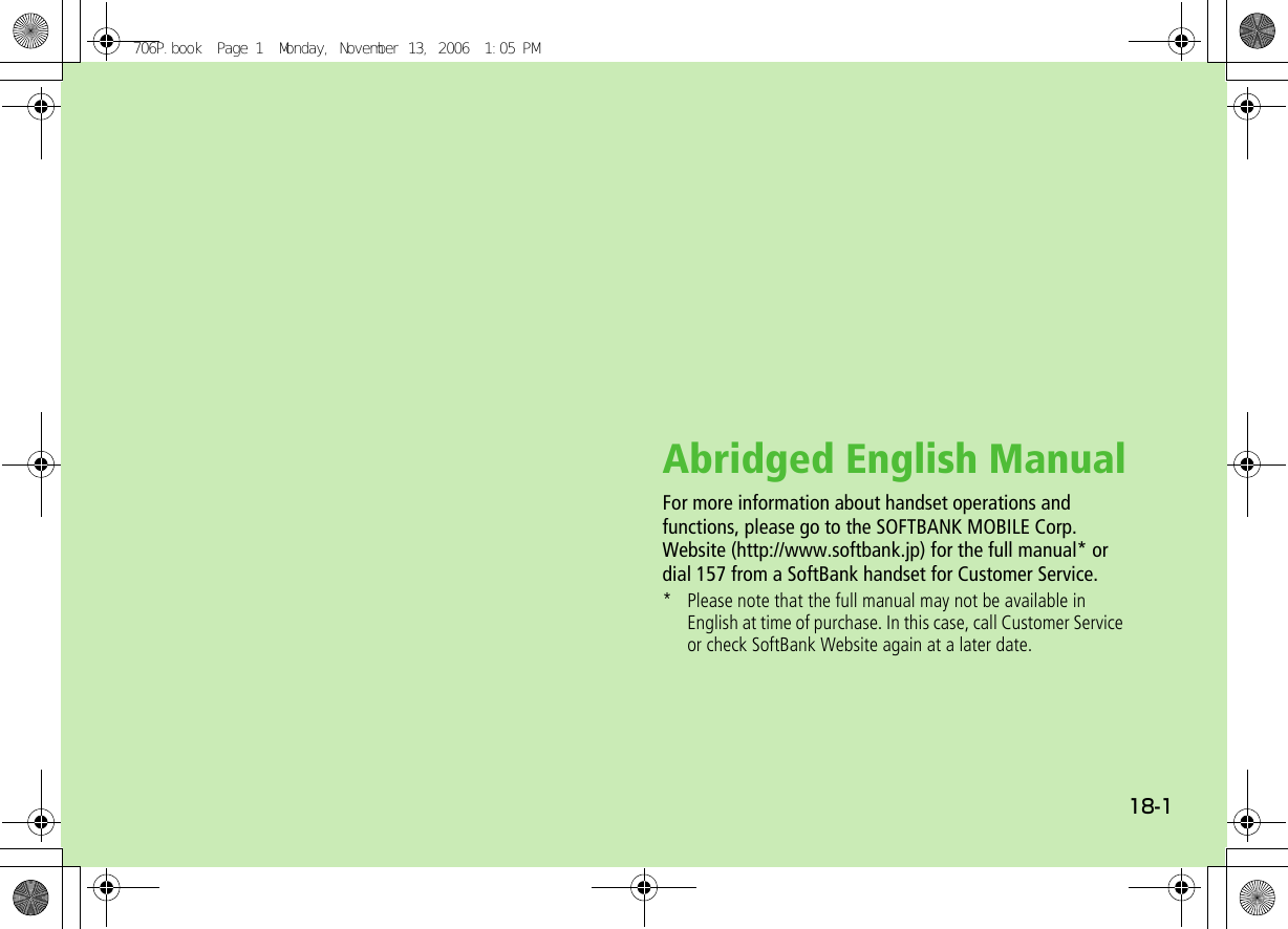 18-1Abridged English ManualFor more information about handset operations and functions, please go to the SOFTBANK MOBILE Corp.Website (http://www.softbank.jp) for the full manual* or dial 157 from a SoftBank handset for Customer Service.* Please note that the full manual may not be available in English at time of purchase. In this case, call Customer Service or check SoftBank Website again at a later date.706P.book  Page 1  Monday, November 13, 2006  1:05 PM