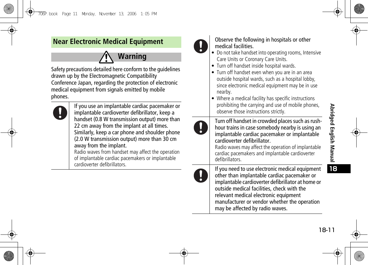 18-1118Abridged English ManualNear Electronic Medical EquipmentSafety precautions detailed here conform to the guidelines drawn up by the Electromagnetic Compatibility Conference Japan, regarding the protection of electronic medical equipment from signals emitted by mobile phones.If you use an implantable cardiac pacemaker or implantable cardioverter defibrillator, keep a handset (0.8 W transmission output) more than 22 cm away from the implant at all times.Similarly, keep a car phone and shoulder phone (2.0 W transmission output) more than 30 cm away from the implant.Radio waves from handset may affect the operation of implantable cardiac pacemakers or implantable cardioverter defibrillators.WarningObserve the following in hospitals or other medical facilities.• Do not take handset into operating rooms, Intensive Care Units or Coronary Care Units.• Turn off handset inside hospital wards.• Turn off handset even when you are in an area outside hospital wards, such as a hospital lobby, since electronic medical equipment may be in use nearby.• Where a medical facility has specific instructions prohibiting the carrying and use of mobile phones, observe those instructions strictly.Turn off handset in crowded places such as rush-hour trains in case somebody nearby is using an implantable cardiac pacemaker or implantable cardioverter defibrillator.Radio waves may affect the operation of implantable cardiac pacemakers and implantable cardioverter defibrillators.If you need to use electronic medical equipment other than implantable cardiac pacemaker or implantable cardioverter defibrillator at home or outside medical facilities, check with the relevant medical electronic equipment manufacturer or vendor whether the operation may be affected by radio waves.706P.book  Page 11  Monday, November 13, 2006  1:05 PM