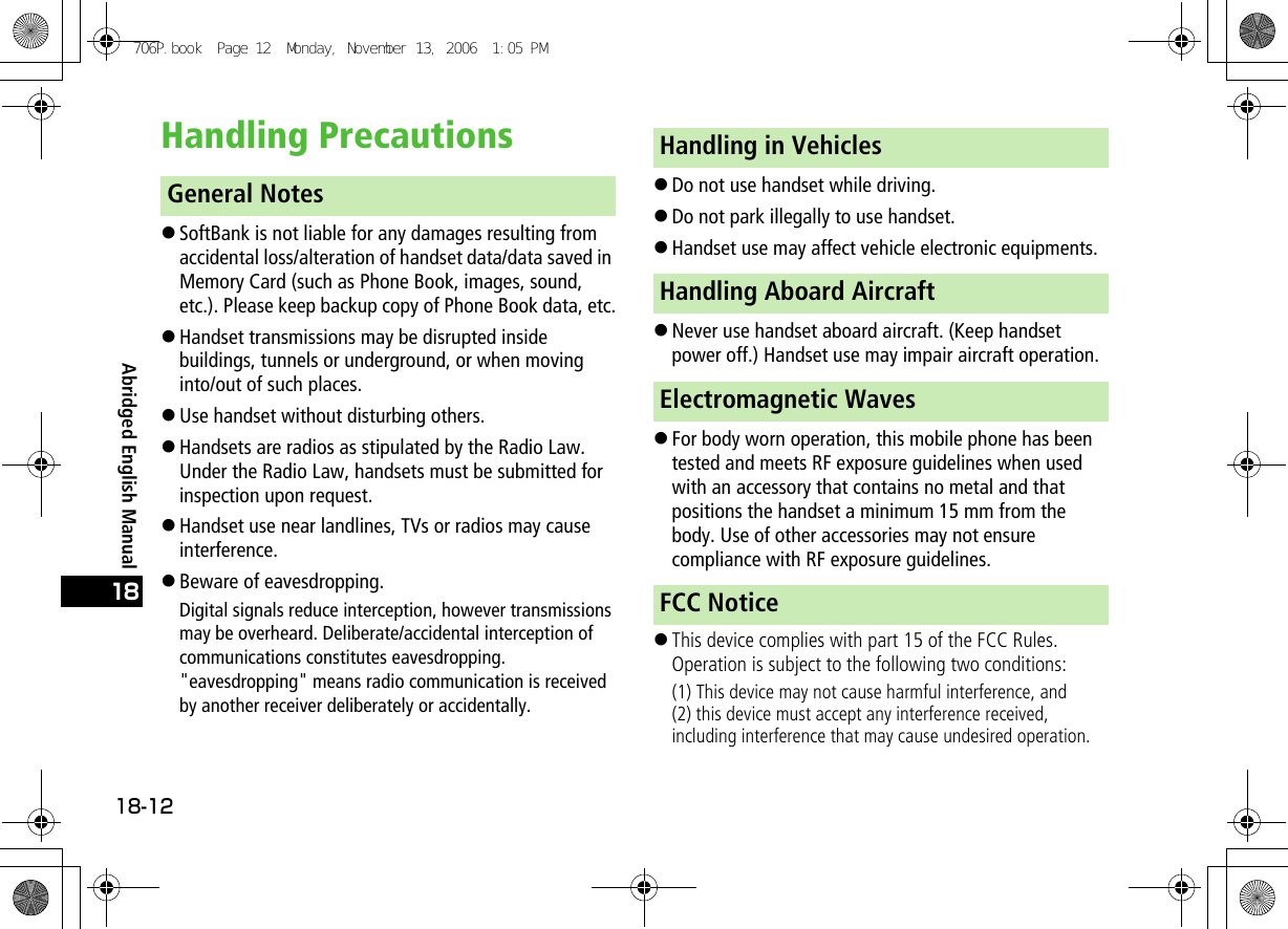 Abridged English Manual18-1218Handling Precautions!SoftBank is not liable for any damages resulting from accidental loss/alteration of handset data/data saved in Memory Card (such as Phone Book, images, sound, etc.). Please keep backup copy of Phone Book data, etc.!Handset transmissions may be disrupted inside buildings, tunnels or underground, or when moving into/out of such places.!Use handset without disturbing others.!Handsets are radios as stipulated by the Radio Law. Under the Radio Law, handsets must be submitted for inspection upon request.!Handset use near landlines, TVs or radios may cause interference.!Beware of eavesdropping.Digital signals reduce interception, however transmissions may be overheard. Deliberate/accidental interception of communications constitutes eavesdropping.&quot;eavesdropping&quot; means radio communication is received by another receiver deliberately or accidentally.!Do not use handset while driving.!Do not park illegally to use handset.!Handset use may affect vehicle electronic equipments.!Never use handset aboard aircraft. (Keep handset power off.) Handset use may impair aircraft operation.!For body worn operation, this mobile phone has been tested and meets RF exposure guidelines when used with an accessory that contains no metal and that positions the handset a minimum 15 mm from the body. Use of other accessories may not ensure compliance with RF exposure guidelines.!This device complies with part 15 of the FCC Rules. Operation is subject to the following two conditions:(1) This device may not cause harmful interference, and(2) this device must accept any interference received, including interference that may cause undesired operation.General NotesHandling in VehiclesHandling Aboard AircraftElectromagnetic WavesFCC Notice706P.book  Page 12  Monday, November 13, 2006  1:05 PM