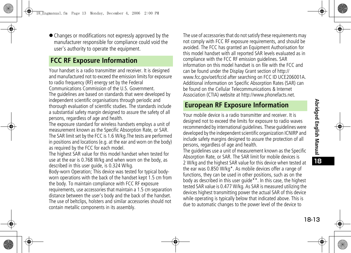 18-1318Abridged English Manual!Changes or modifications not expressly approved by the manufacturer responsible for compliance could void the user&apos;s authority to operate the equipment.Your handset is a radio transmitter and receiver. It is designed and manufactured not to exceed the emission limits for exposure to radio frequency (RF) energy set by the Federal Communications Commission of the U.S. Government.The guidelines are based on standards that were developed by independent scientific organisations through periodic and thorough evaluation of scientific studies. The standards include a substantial safety margin designed to assure the safety of all persons, regardless of age and health.The exposure standard for wireless handsets employs a unit of measurement known as the Specific Absorption Rate, or SAR. The SAR limit set by the FCC is 1.6 W/kg.The tests are performed in positions and locations (e.g. at the ear and worn on the body) as required by the FCC for each model.The highest SAR value for this model handset when tested for use at the ear is 0.768 W/kg and when worn on the body, as described in this user guide, is 0.324 W/kg.Body-worn Operation; This device was tested for typical body-worn operations with the back of the handset kept 1.5 cm from the body. To maintain compliance with FCC RF exposure requirements, use accessories that maintain a 1.5 cm separation distance between the user&apos;s body and the back of the handset. The use of beltclips, holsters and similar accessories should not contain metallic components in its assembly.The use of accessories that do not satisfy these requirements may not comply with FCC RF exposure requirements, and should be avoided. The FCC has granted an Equipment Authorisation for this model handset with all reported SAR levels evaluated as in compliance with the FCC RF emission guidelines. SAR information on this model handset is on file with the FCC and can be found under the Display Grant section of http://www.fcc.gov/oet/fccid after searching on FCC ID UCE206001A. Additional information on Specific Absorption Rates (SAR) can be found on the Cellular Telecommunications &amp; Internet Association (CTIA) website at http://www.phonefacts.net.Your mobile device is a radio transmitter and receiver. It is designed not to exceed the limits for exposure to radio waves recommended by international guidelines. These guidelines were developed by the independent scientific organization ICNIRP and include safety margins designed to assure the protection of all persons, regardless of age and health.The guidelines use a unit of measurement known as the Specific Absorption Rate, or SAR. The SAR limit for mobile devices is 2 W/kg and the highest SAR value for this device when tested at the ear was 0.850 W/kg*. As mobile devices offer a range of functions, they can be used in other positions, such as on the body as described in this user guide**. In this case, the highest tested SAR value is 0.477 W/kg. As SAR is measured utilizing the devices highest transmitting power the actual SAR of this device while operating is typically below that indicated above. This is due to automatic changes to the power level of the device to FCC RF Exposure InformationEuropean RF Exposure Information18_Engmanual.fm  Page 13  Monday, December 4, 2006  2:00 PM
