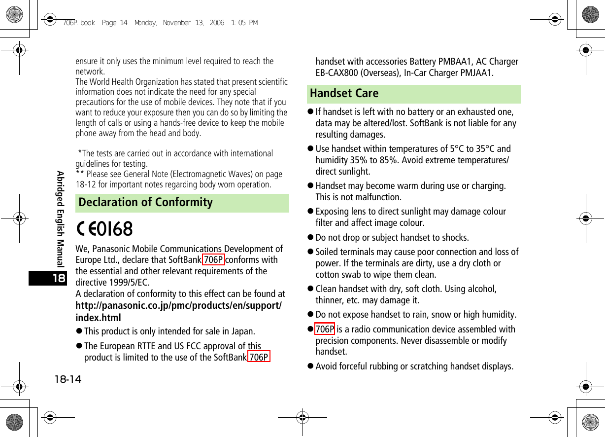 Abridged English Manual18-1418ensure it only uses the minimum level required to reach the network.The World Health Organization has stated that present scientific information does not indicate the need for any special precautions for the use of mobile devices. They note that if you want to reduce your exposure then you can do so by limiting the length of calls or using a hands-free device to keep the mobile phone away from the head and body. *The tests are carried out in accordance with international guidelines for testing.** Please see General Note (Electromagnetic Waves) on page 18-12 for important notes regarding body worn operation.We, Panasonic Mobile Communications Development of Europe Ltd., declare that SoftBank 706P conforms with the essential and other relevant requirements of the directive 1999/5/EC.A declaration of conformity to this effect can be found athttp://panasonic.co.jp/pmc/products/en/support/index.html!This product is only intended for sale in Japan.!The European RTTE and US FCC approval of this product is limited to the use of the SoftBank 706P handset with accessories Battery PMBAA1, AC Charger EB-CAX800 (Overseas), In-Car Charger PMJAA1.!If handset is left with no battery or an exhausted one, data may be altered/lost. SoftBank is not liable for any resulting damages.!Use handset within temperatures of 5°C to 35°C and humidity 35% to 85%. Avoid extreme temperatures/direct sunlight.!Handset may become warm during use or charging. This is not malfunction.!Exposing lens to direct sunlight may damage colour filter and affect image colour.!Do not drop or subject handset to shocks.!Soiled terminals may cause poor connection and loss of power. If the terminals are dirty, use a dry cloth or cotton swab to wipe them clean.!Clean handset with dry, soft cloth. Using alcohol, thinner, etc. may damage it.!Do not expose handset to rain, snow or high humidity.!706P is a radio communication device assembled with precision components. Never disassemble or modify handset.!Avoid forceful rubbing or scratching handset displays.Declaration of ConformityHandset Care706P.book  Page 14  Monday, November 13, 2006  1:05 PM