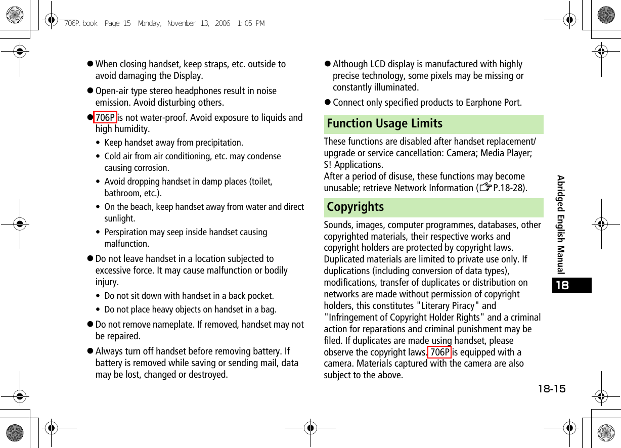 18-1518Abridged English Manual!When closing handset, keep straps, etc. outside to avoid damaging the Display.!Open-air type stereo headphones result in noise emission. Avoid disturbing others.!706P is not water-proof. Avoid exposure to liquids and high humidity.• Keep handset away from precipitation.• Cold air from air conditioning, etc. may condense causing corrosion.• Avoid dropping handset in damp places (toilet, bathroom, etc.).• On the beach, keep handset away from water and direct sunlight.• Perspiration may seep inside handset causing malfunction.!Do not leave handset in a location subjected to excessive force. It may cause malfunction or bodily injury.• Do not sit down with handset in a back pocket.• Do not place heavy objects on handset in a bag.!Do not remove nameplate. If removed, handset may not be repaired.!Always turn off handset before removing battery. If battery is removed while saving or sending mail, data may be lost, changed or destroyed.!Although LCD display is manufactured with highly precise technology, some pixels may be missing or constantly illuminated.!Connect only specified products to Earphone Port.These functions are disabled after handset replacement/upgrade or service cancellation: Camera; Media Player; S! Applications.After a period of disuse, these functions may become unusable; retrieve Network Information (ZP.18-28).Sounds, images, computer programmes, databases, other copyrighted materials, their respective works and copyright holders are protected by copyright laws. Duplicated materials are limited to private use only. If duplications (including conversion of data types), modifications, transfer of duplicates or distribution on networks are made without permission of copyright holders, this constitutes &quot;Literary Piracy&quot; and &quot;Infringement of Copyright Holder Rights&quot; and a criminal action for reparations and criminal punishment may be filed. If duplicates are made using handset, please observe the copyright laws. 706P is equipped with a camera. Materials captured with the camera are also subject to the above.Function Usage LimitsCopyrights706P.book  Page 15  Monday, November 13, 2006  1:05 PM