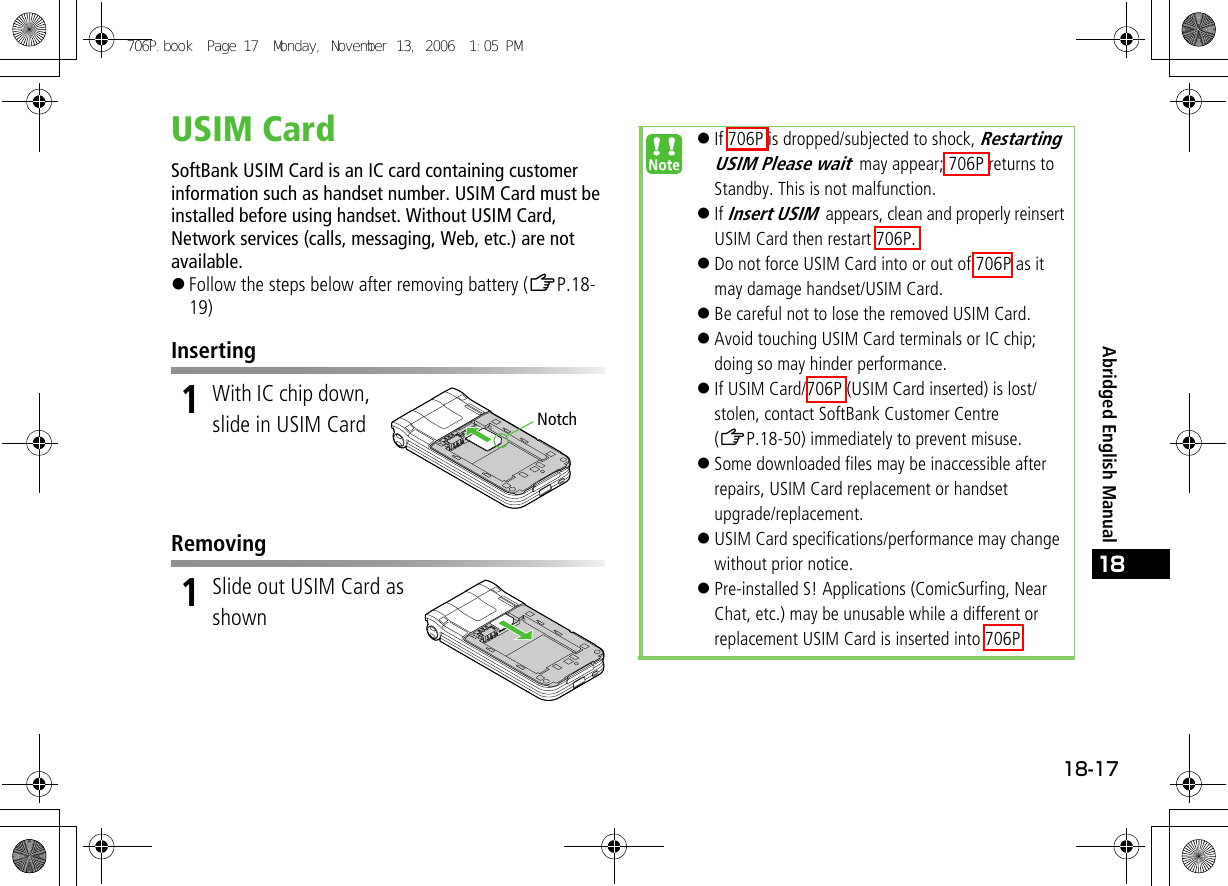 18-1718Abridged English ManualUSIM CardSoftBank USIM Card is an IC card containing customer information such as handset number. USIM Card must be installed before using handset. Without USIM Card, Network services (calls, messaging, Web, etc.) are not available.!Follow the steps below after removing battery (ZP.18-19)Inserting1With IC chip down, slide in USIM CardRemoving1Slide out USIM Card as shownNotch!If 706P is dropped/subjected to shock, Restarting USIM Please wait may appear; 706P returns to Standby. This is not malfunction.!If Insert USIM appears, clean and properly reinsert USIM Card then restart 706P.!Do not force USIM Card into or out of 706P as it may damage handset/USIM Card.!Be careful not to lose the removed USIM Card.!Avoid touching USIM Card terminals or IC chip; doing so may hinder performance.!If USIM Card/706P (USIM Card inserted) is lost/stolen, contact SoftBank Customer Centre (ZP.18-50) immediately to prevent misuse.!Some downloaded files may be inaccessible after repairs, USIM Card replacement or handset upgrade/replacement.!USIM Card specifications/performance may change without prior notice.!Pre-installed S! Applications (ComicSurfing, Near Chat, etc.) may be unusable while a different or replacement USIM Card is inserted into 706P.706P.book  Page 17  Monday, November 13, 2006  1:05 PM