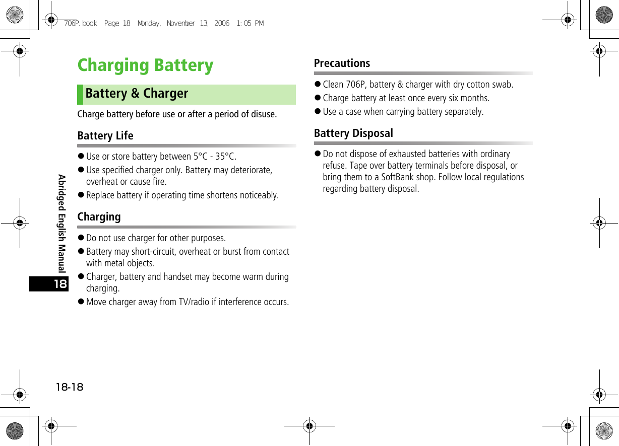 Abridged English Manual18-1818Charging BatteryCharge battery before use or after a period of disuse.Battery Life!Use or store battery between 5°C - 35°C.!Use specified charger only. Battery may deteriorate, overheat or cause fire.!Replace battery if operating time shortens noticeably.Charging!Do not use charger for other purposes.!Battery may short-circuit, overheat or burst from contact with metal objects.!Charger, battery and handset may become warm during charging.!Move charger away from TV/radio if interference occurs.Precautions!Clean 706P, battery &amp; charger with dry cotton swab.!Charge battery at least once every six months.!Use a case when carrying battery separately.Battery Disposal!Do not dispose of exhausted batteries with ordinary refuse. Tape over battery terminals before disposal, or bring them to a SoftBank shop. Follow local regulations regarding battery disposal.Battery &amp; Charger706P.book  Page 18  Monday, November 13, 2006  1:05 PM