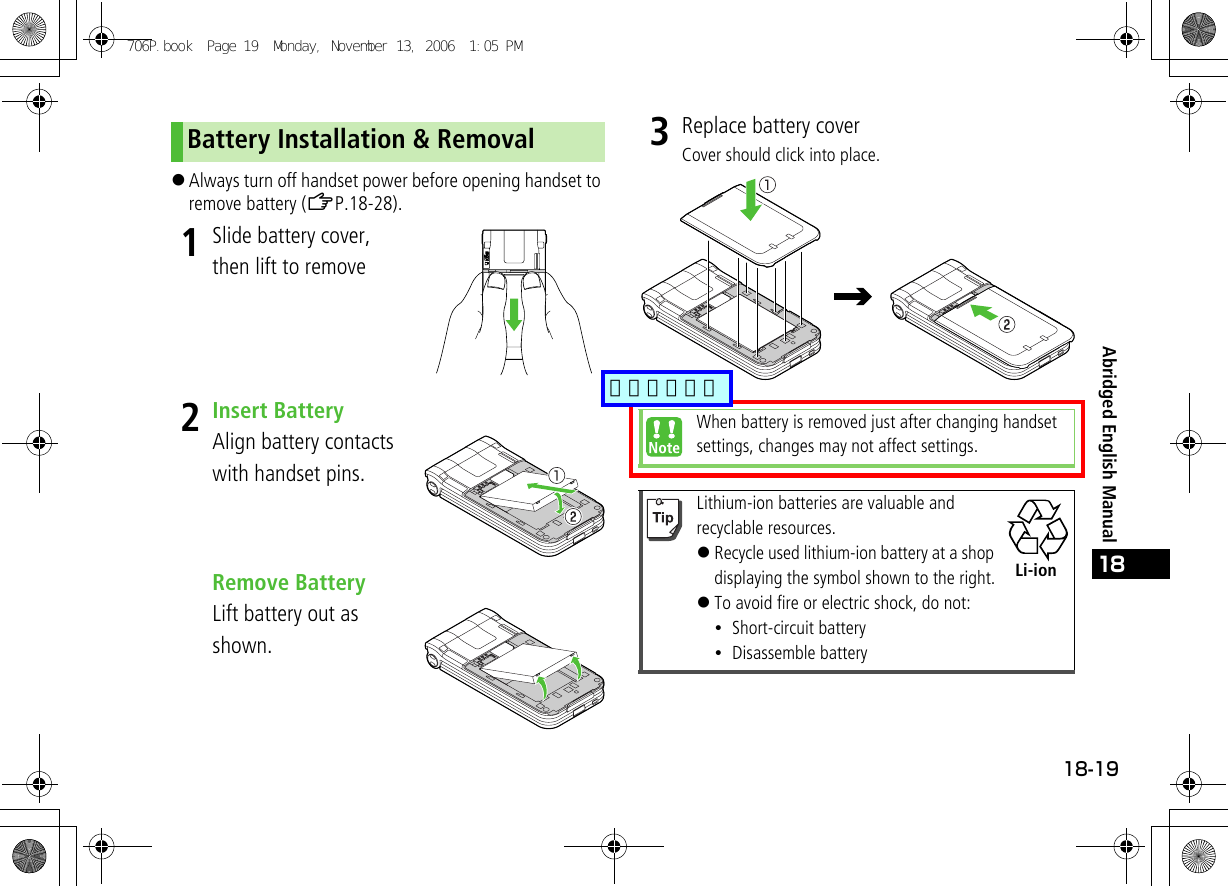 18-1918Abridged English Manual!Always turn off handset power before opening handset to remove battery (ZP.18-28).1Slide battery cover, then lift to remove2Insert BatteryAlign battery contacts with handset pins.Remove BatteryLift battery out as shown.3Replace battery coverCover should click into place.Battery Installation &amp; RemovalWhen battery is removed just after changing handset settings, changes may not affect settings.Lithium-ion batteries are valuable and recyclable resources.!Recycle used lithium-ion battery at a shop displaying the symbol shown to the right.!To avoid fire or electric shock, do not:・Short-circuit battery・Disassemble batteryLi-ion706P.book  Page 19  Monday, November 13, 2006  1:05 PM追加しました