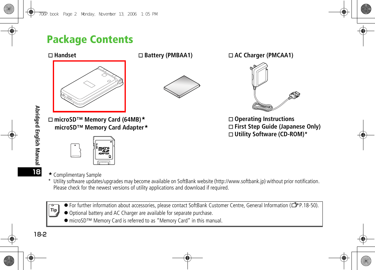 Abridged English Manual18-218Package Contents Handset  Battery (PMBAA1)  AC Charger (PMCAA1) microSD™ Memory Card (64MB)    microSD™ Memory Card Adapter Operating Instructions First Step Guide (Japanese Only) Utility Software (CD-ROM)*Complimentary Sample* Utility software updates/upgrades may become available on SoftBank website (http://www.softbank.jp) without prior notification. Please check for the newest versions of utility applications and download if required.!For further information about accessories, please contact SoftBank Customer Centre, General Information (ZP.18-50).!Optional battery and AC Charger are available for separate purchase.!microSD™ Memory Card is referred to as “Memory Card” in this manual.706P.book  Page 2  Monday, November 13, 2006  1:05 PM