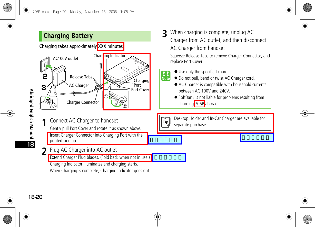 Abridged English Manual18-2018Charging takes approximately XXX minutes.1Connect AC Charger to handsetGently pull Port Cover and rotate it as shown above.Insert Charger Connector into Charging Port with the printed side up.2Plug AC Charger into AC outletExtend Charger Plug blades. (Fold back when not in use.)Charging Indicator illuminates and charging starts.When Charging is complete, Charging Indicator goes out.3When charging is complete, unplug AC Charger from AC outlet, and then disconnect AC Charger from handsetSqueeze Release Tabs to remove Charger Connector, and replace Port Cover.Charging BatteryAC ChargerAC100V outletRelease TabsCharging IndicatorPort CoverCharging Port Charger Connector !Use only the specified charger.!Do not pull, bend or twist AC Charger cord.!AC Charger is compatible with household currents between AC 100V and 240V.!SoftBank is not liable for problems resulting from charging 706P abroad.Desktop Holder and In-Car Charger are available for separate purchase.706P.book  Page 20  Monday, November 13, 2006  1:05 PM追加しました追加しました追加しました