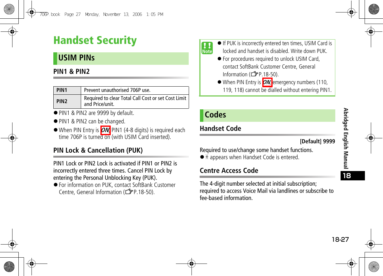 18-2718Abridged English ManualHandset SecurityPIN1 &amp; PIN2!PIN1 &amp; PIN2 are 9999 by default.!PIN1 &amp; PIN2 can be changed. !When PIN Entry is ON, PIN1 (4-8 digits) is required each time 706P is turned on (with USIM Card inserted).PIN Lock &amp; Cancellation (PUK)PIN1 Lock or PIN2 Lock is activated if PIN1 or PIN2 is incorrectly entered three times. Cancel PIN Lock by entering the Personal Unblocking Key (PUK).!For information on PUK, contact SoftBank Customer Centre, General Information (ZP.18-50).Handset Code[Default] 9999Required to use/change some handset functions.!&quot; appears when Handset Code is entered.Centre Access CodeThe 4-digit number selected at initial subscription; required to access Voice Mail via landlines or subscribe to fee-based information.USIM PINsPIN1 Prevent unauthorised 706P use.PIN2 Required to clear Total Call Cost or set Cost Limit and Price/unit.!If PUK is incorrectly entered ten times, USIM Card is locked and handset is disabled. Write down PUK.!For procedures required to unlock USIM Card, contact SoftBank Customer Centre, General Information (ZP.18-50).!When PIN Entry is ON, emergency numbers (110, 119, 118) cannot be dialled without entering PIN1.Codes706P.book  Page 27  Monday, November 13, 2006  1:05 PM