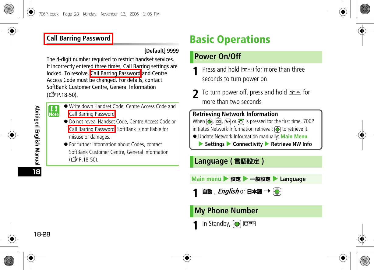 Abridged English Manual18-2818Call Barring Password[Default] 9999The 4-digit number required to restrict handset services.If incorrectly entered three times, Call Barring settings are locked. To resolve, Call Barring Password and Centre Access Code must be changed. For details, contact SoftBank Customer Centre, General Information (ZP.18-50).Basic Operations1Press and hold   for more than three seconds to turn power on2To turn power off, press and hold   for more than two seconds1自動 , English or 日本語 7 1In Standby,   !Write down Handset Code, Centre Access Code and Call Barring Password.!Do not reveal Handset Code, Centre Access Code or Call Barring Password. SoftBank is not liable for misuse or damages.!For further information about Codes, contact SoftBank Customer Centre, General Information (ZP.18-50).Power On/OffRetrieving Network InformationWhen  ,  ,   or   is pressed for the first time, 706P initiates Network Information retrieval;   to retrieve it.!Update Network Information manually: Main Menu 4 Settings 4 Connectivity 4 Retrieve NW InfoLanguage ( 言語設定 )Main menu 4 設定 4 一般設定 4 LanguageMy Phone Number706P.book  Page 28  Monday, November 13, 2006  1:05 PM