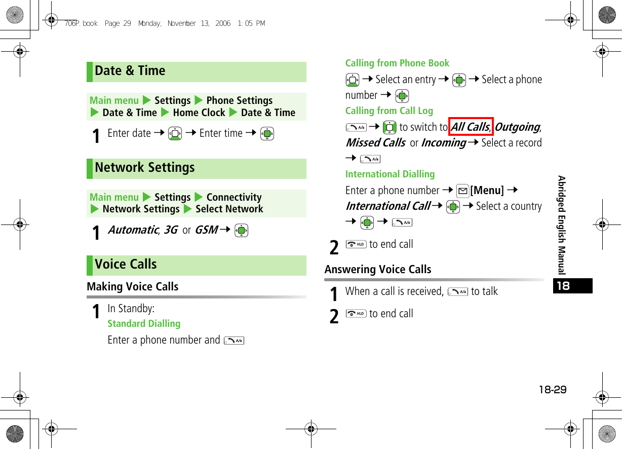 18-2918Abridged English Manual1Enter date 7  7 Enter time 7 1Automatic, 3G or GSM 7 Making Voice Calls1In Standby:Standard DiallingEnter a phone number and Calling from Phone Book 7 Select an entry 7  7 Select a phone number 7 Calling from Call Log 7   to switch to All Calls, Outgoing, Missed Calls or Incoming 7 Select a record 7 International DiallingEnter a phone number 7 [Menu] 7 International Call 7  7 Select a country 7  7 2 to end callAnswering Voice Calls1When a call is received,   to talk2 to end callDate &amp; TimeMain menu 4 Settings 4 Phone Settings 4 Date &amp; Time 4 Home Clock 4 Date &amp; TimeNetwork SettingsMain menu 4 Settings 4 Connectivity 4 Network Settings 4 Select NetworkVoice Calls706P.book  Page 29  Monday, November 13, 2006  1:05 PM