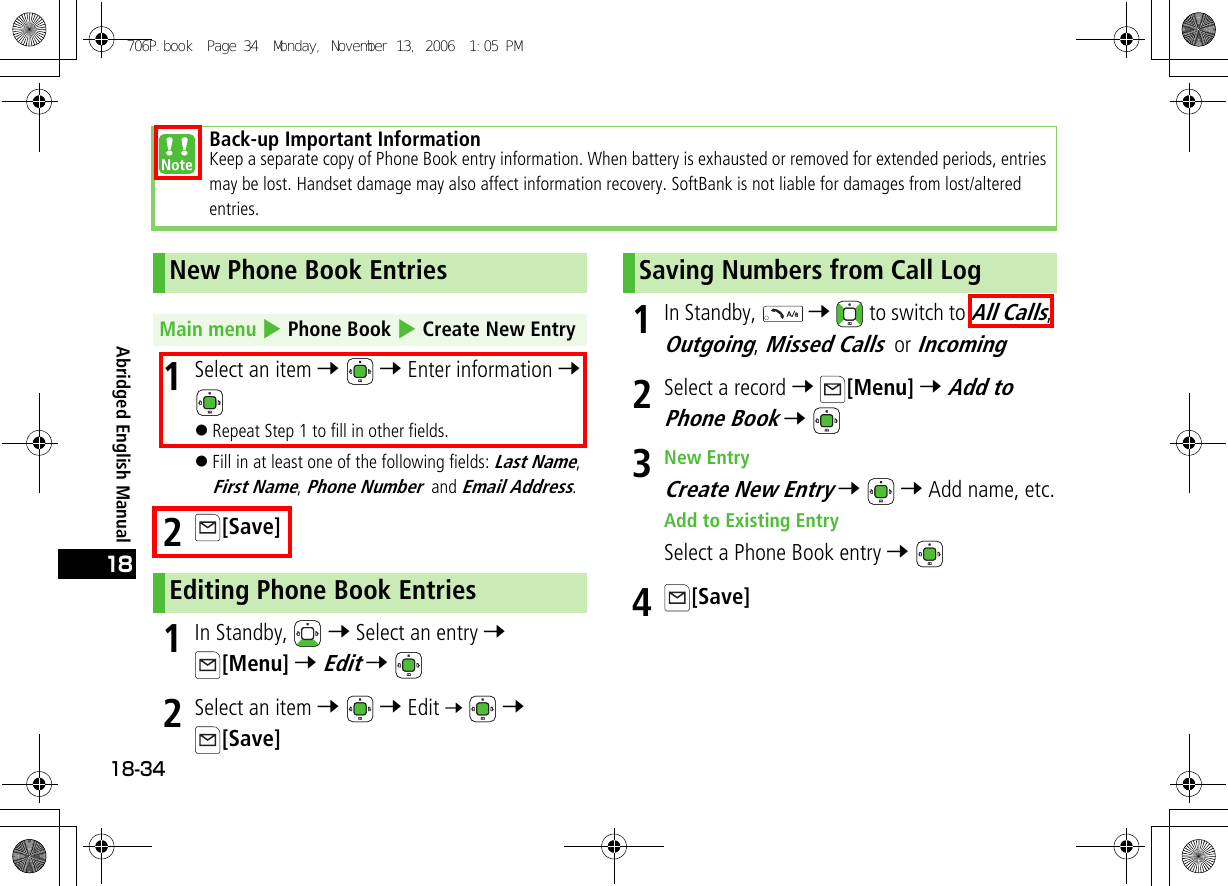 Abridged English Manual18-34181Select an item 7  7 Enter information 7 !Repeat Step 1 to fill in other fields.!Fill in at least one of the following fields: Last Name, First Name, Phone Number and Email Address.2[Save]1In Standby,   7 Select an entry 7 [Menu] 7 Edit 7 2Select an item 7  7 Edit 7  7 [Save]1In Standby,   7   to switch to All Calls, Outgoing, Missed Calls or Incoming2Select a record 7 [Menu] 7 Add to Phone Book 7 3New EntryCreate New Entry 7  7 Add name, etc.Add to Existing EntrySelect a Phone Book entry 7 4[Save]Back-up Important InformationKeep a separate copy of Phone Book entry information. When battery is exhausted or removed for extended periods, entries may be lost. Handset damage may also affect information recovery. SoftBank is not liable for damages from lost/altered entries.New Phone Book EntriesMain menu 4 Phone Book 4 Create New EntryEditing Phone Book EntriesSaving Numbers from Call Log706P.book  Page 34  Monday, November 13, 2006  1:05 PM