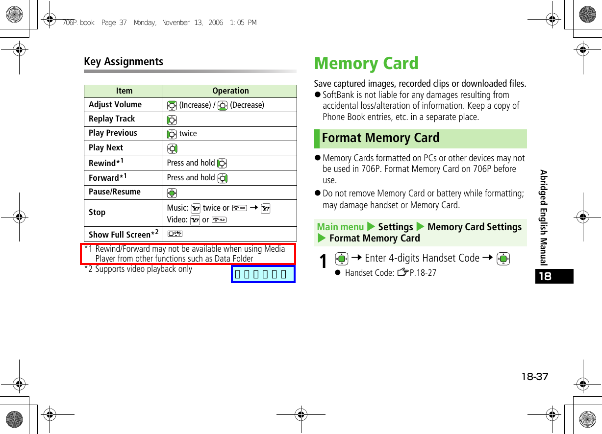 18-3718Abridged English ManualKey Assignments*1 Rewind/Forward may not be available when using Media Player from other functions such as Data Folder*2 Supports video playback onlyMemory CardSave captured images, recorded clips or downloaded files.!SoftBank is not liable for any damages resulting from accidental loss/alteration of information. Keep a copy of Phone Book entries, etc. in a separate place.!Memory Cards formatted on PCs or other devices may not be used in 706P. Format Memory Card on 706P before use.!Do not remove Memory Card or battery while formatting; may damage handset or Memory Card.1 7 Enter 4-digits Handset Code 7 ! Handset Code: ZP.18-27Item OperationAdjust Volume  (Increase) /   (Decrease)Replay TrackPlay Previous  twicePlay NextRewind*1Press and hold Forward*1Press and hold Pause/ResumeStop Music:   twice or   7 Video:  or Show Full Screen*2Format Memory CardMain menu 4 Settings 4 Memory Card Settings 4 Format Memory Card706P.book  Page 37  Monday, November 13, 2006  1:05 PM追加しました