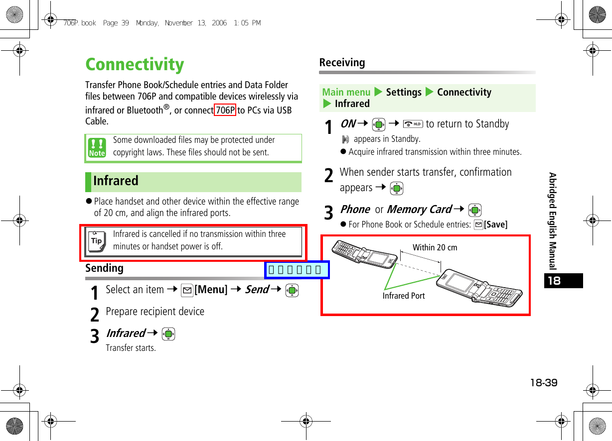 18-3918Abridged English ManualConnectivityTransfer Phone Book/Schedule entries and Data Folder files between 706P and compatible devices wirelessly via infrared or Bluetooth®, or connect 706P to PCs via USB Cable.!Place handset and other device within the effective range of 20 cm, and align the infrared ports.Sending1Select an item 7 [Menu] 7 Send 7 2Prepare recipient device3Infrared 7 Transfer starts.Receiving1ON 7  7   to return to Standby appears in Standby.!Acquire infrared transmission within three minutes.2When sender starts transfer, confirmation appears 7 3Phone or Memory Card 7 !For Phone Book or Schedule entries:  [Save]Some downloaded files may be protected under copyright laws. These files should not be sent.InfraredInfrared is cancelled if no transmission within three minutes or handset power is off.Main menu 4 Settings 4 Connectivity 4 InfraredInfrared PortWithin 20 cm706P.book  Page 39  Monday, November 13, 2006  1:05 PM追加しました