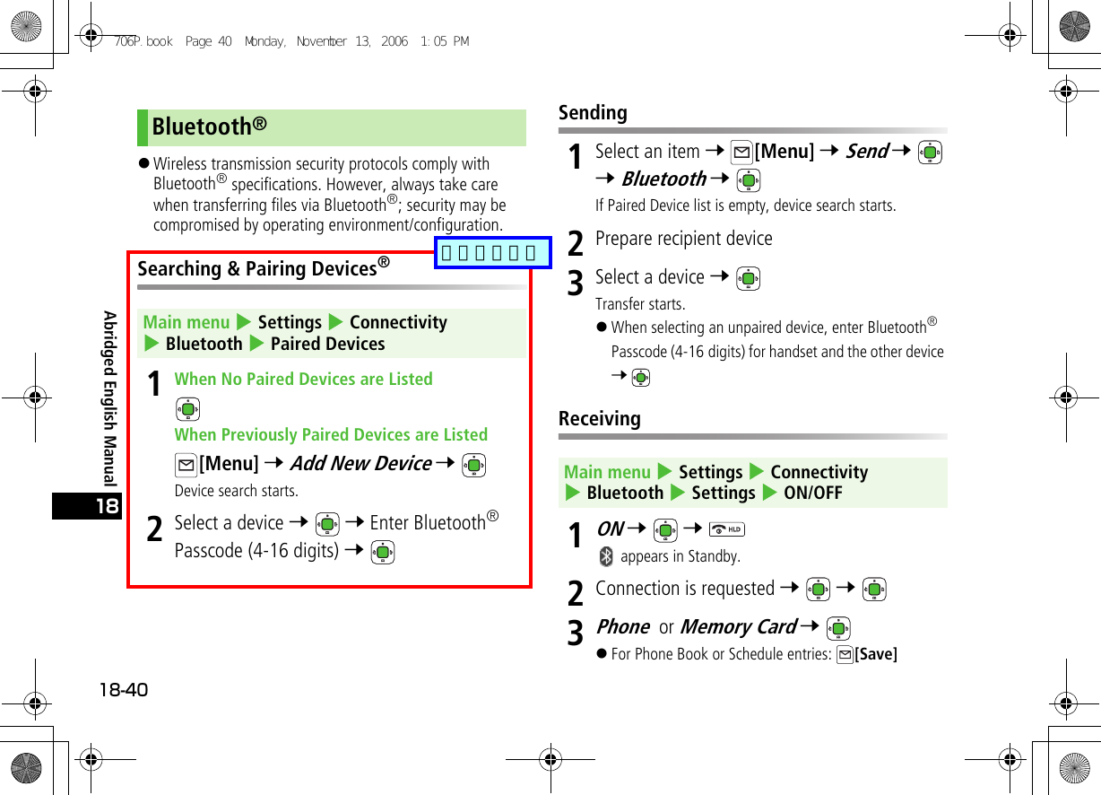 Abridged English Manual18-4018!Wireless transmission security protocols comply with Bluetooth® specifications. However, always take care when transferring files via Bluetooth®; security may be compromised by operating environment/configuration.Searching &amp; Pairing Devices®1When No Paired Devices are ListedWhen Previously Paired Devices are Listed[Menu] 7 Add New Device 7 Device search starts.2Select a device 7  7 Enter Bluetooth® Passcode (4-16 digits) 7 Sending1Select an item 7 [Menu] 7 Send 7  7 Bluetooth 7 If Paired Device list is empty, device search starts.2Prepare recipient device3Select a device 7 Transfer starts.!When selecting an unpaired device, enter Bluetooth® Passcode (4-16 digits) for handset and the other device 7 Receiving1ON 7  7  appears in Standby.2Connection is requested 7  7 3Phone or Memory Card 7 !For Phone Book or Schedule entries:  [Save]Bluetooth®Main menu 4 Settings 4 Connectivity 4 Bluetooth 4 Paired DevicesMain menu 4 Settings 4 Connectivity 4 Bluetooth 4 Settings 4 ON/OFF706P.book  Page 40  Monday, November 13, 2006  1:05 PM追加しました