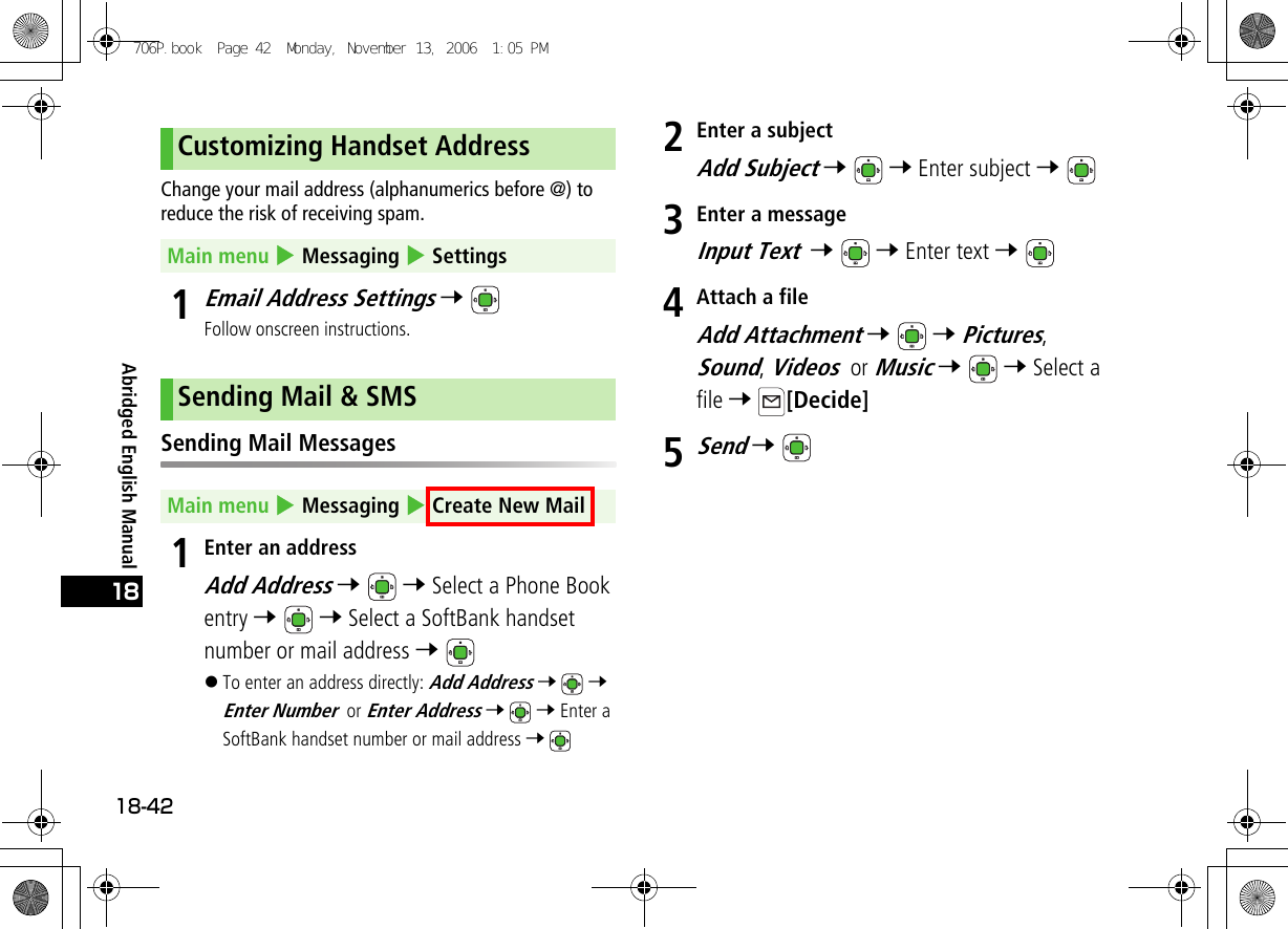 Abridged English Manual18-4218Change your mail address (alphanumerics before @) to reduce the risk of receiving spam.1Email Address Settings 7 Follow onscreen instructions.Sending Mail Messages1Enter an addressAdd Address 7  7 Select a Phone Book entry 7  7 Select a SoftBank handset number or mail address 7 !To enter an address directly: Add Address 7  7 Enter Number or Enter Address 7  7 Enter a SoftBank handset number or mail address 7 2Enter a subjectAdd Subject 7  7 Enter subject 7 3Enter a messageInput Text  7  7 Enter text 7 4Attach a fileAdd Attachment 7  7 Pictures, Sound, Videos or Music 7  7 Select a file 7 [Decide]5Send 7 Customizing Handset AddressMain menu 4 Messaging 4 SettingsSending Mail &amp; SMSMain menu 4 Messaging 4 Create New Mail706P.book  Page 42  Monday, November 13, 2006  1:05 PM