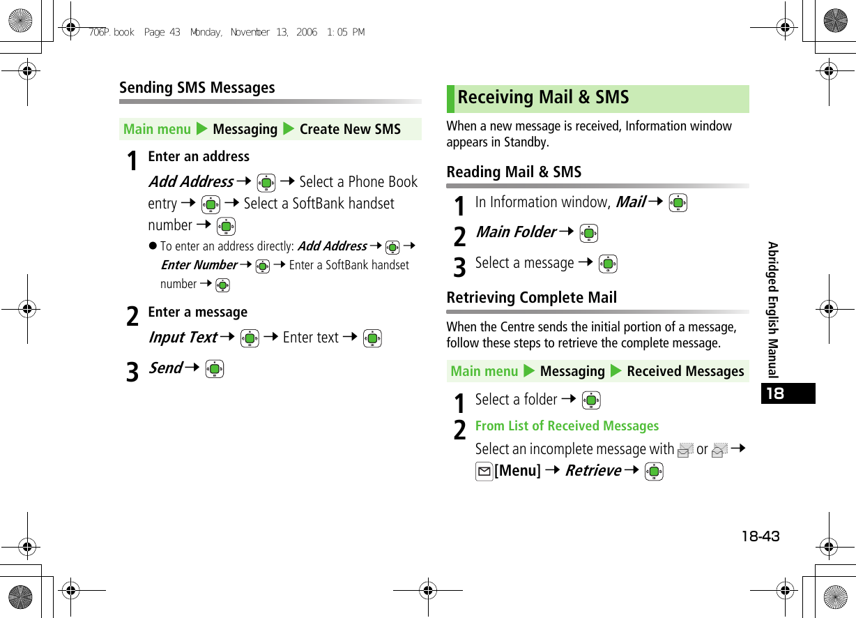 18-4318Abridged English ManualSending SMS Messages1Enter an addressAdd Address 7  7 Select a Phone Book entry 7  7 Select a SoftBank handset number 7 !To enter an address directly: Add Address 7  7 Enter Number 7  7 Enter a SoftBank handset number 7 2Enter a messageInput Text 7  7 Enter text 7 3Send 7 When a new message is received, Information window appears in Standby.Reading Mail &amp; SMS1In Information window, Mail 7 2Main Folder 7 3Select a message 7 Retrieving Complete MailWhen the Centre sends the initial portion of a message, follow these steps to retrieve the complete message.1Select a folder 7 2From List of Received MessagesSelect an incomplete message with  or   7 [Menu] 7 Retrieve 7 Main menu 4 Messaging 4 Create New SMSReceiving Mail &amp; SMSMain menu 4 Messaging 4 Received Messages706P.book  Page 43  Monday, November 13, 2006  1:05 PM