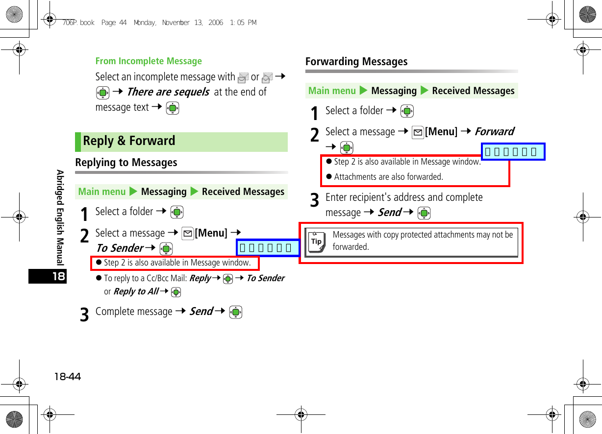 Abridged English Manual18-4418From Incomplete MessageSelect an incomplete message with  or   7  7 There are sequels  at the end of message text 7 Replying to Messages1Select a folder 7 2Select a message 7 [Menu] 7 To Sender 7 !Step 2 is also available in Message window.!To reply to a Cc/Bcc Mail: Reply 7  7 To Sender  or Reply to All 7 3Complete message 7 Send 7 Forwarding Messages1Select a folder 7 2Select a message 7 [Menu] 7 Forward 7 !Step 2 is also available in Message window.!Attachments are also forwarded.3Enter recipient&apos;s address and complete message 7 Send 7 Reply &amp; ForwardMain menu 4 Messaging 4 Received MessagesMain menu 4 Messaging 4 Received MessagesMessages with copy protected attachments may not be forwarded.706P.book  Page 44  Monday, November 13, 2006  1:05 PM追加しました追加しました