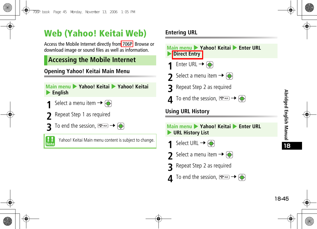 18-4518Abridged English ManualWeb (Yahoo! Keitai Web)Access the Mobile Internet directly from 706P. Browse or download image or sound files as well as information.Opening Yahoo! Keitai Main Menu1Select a menu item 7 2Repeat Step 1 as required3To end the session,   7 Entering URL1Enter URL 7 2Select a menu item 7 3Repeat Step 2 as required4To end the session,   7 Using URL History1Select URL 7 2Select a menu item 7 3Repeat Step 2 as required4To end the session,   7 Accessing the Mobile InternetMain menu 4 Yahoo! Keitai 4 Yahoo! Keitai 4 EnglishYahoo! Keitai Main menu content is subject to change.Main menu 4 Yahoo! Keitai 4 Enter URL 4 Direct EntryMain menu 4 Yahoo! Keitai 4 Enter URL 4 URL History List706P.book  Page 45  Monday, November 13, 2006  1:05 PM