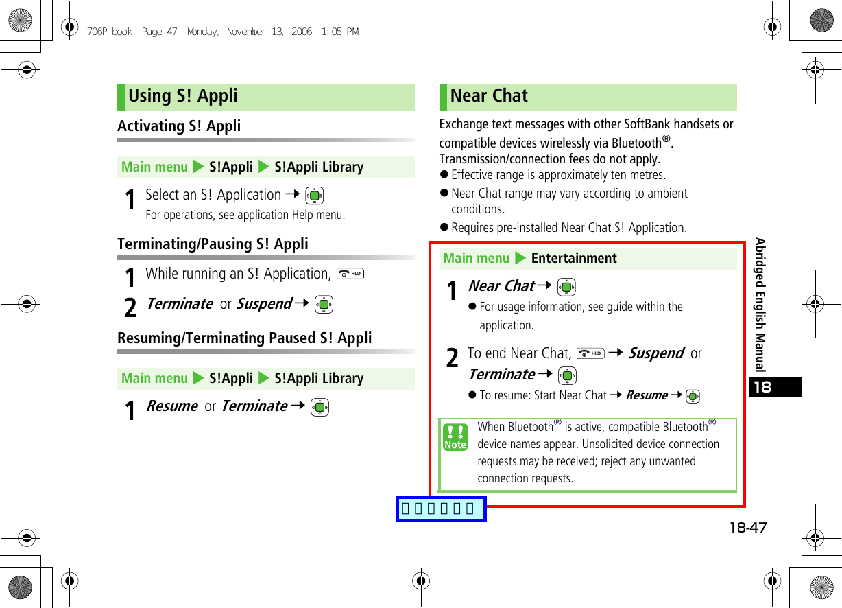 18-4718Abridged English ManualActivating S! Appli1Select an S! Application 7 For operations, see application Help menu.Terminating/Pausing S! Appli1While running an S! Application, 2Terminate or Suspend 7 Resuming/Terminating Paused S! Appli1Resume or Terminate 7 Exchange text messages with other SoftBank handsets or compatible devices wirelessly via Bluetooth®. Transmission/connection fees do not apply.!Effective range is approximately ten metres.!Near Chat range may vary according to ambient conditions.!Requires pre-installed Near Chat S! Application.1Near Chat 7 !For usage information, see guide within the application.2To end Near Chat,   7 Suspend or Terminate 7 !To resume: Start Near Chat 7 Resume 7 Using S! AppliMain menu 4 S!Appli 4 S!Appli LibraryMain menu 4 S!Appli 4 S!Appli LibraryNear ChatMain menu 4 EntertainmentWhen Bluetooth® is active, compatible Bluetooth® device names appear. Unsolicited device connection requests may be received; reject any unwanted connection requests.706P.book  Page 47  Monday, November 13, 2006  1:05 PM追加しました