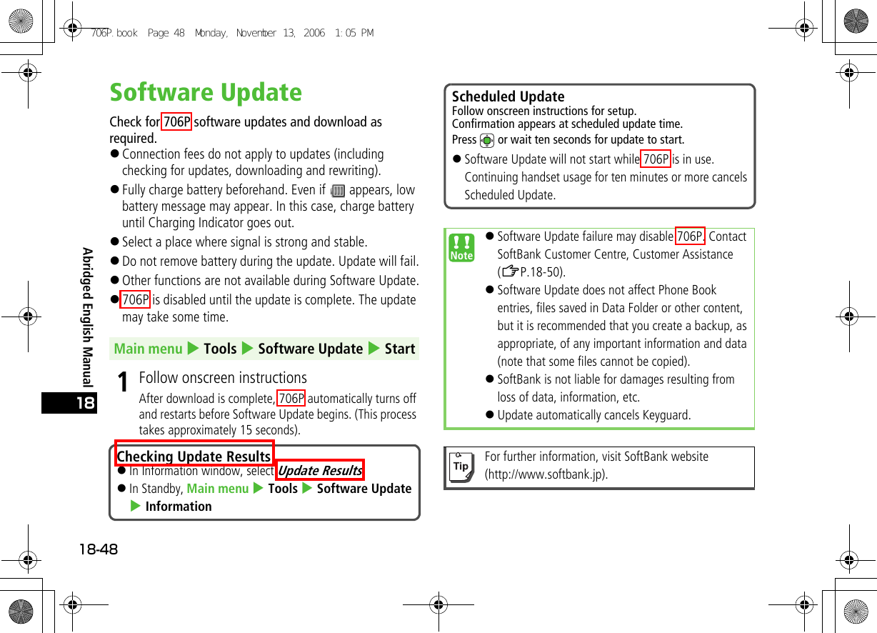 Abridged English Manual18-4818Software UpdateCheck for 706P software updates and download as required.!Connection fees do not apply to updates (including checking for updates, downloading and rewriting).!Fully charge battery beforehand. Even if   appears, low battery message may appear. In this case, charge battery until Charging Indicator goes out.!Select a place where signal is strong and stable.!Do not remove battery during the update. Update will fail.!Other functions are not available during Software Update.!706P is disabled until the update is complete. The update may take some time.1Follow onscreen instructionsAfter download is complete, 706P automatically turns off and restarts before Software Update begins. (This process takes approximately 15 seconds).Main menu 4 Tools 4 Software Update 4 StartChecking Update Results!In Information window, select Update Results.!In Standby, Main menu 4 Tools 4 Software Update 4 InformationScheduled UpdateFollow onscreen instructions for setup.Confirmation appears at scheduled update time.Press   or wait ten seconds for update to start.!Software Update will not start while 706P is in use. Continuing handset usage for ten minutes or more cancels Scheduled Update.!Software Update failure may disable 706P. Contact SoftBank Customer Centre, Customer Assistance (ZP.18-50).!Software Update does not affect Phone Book entries, files saved in Data Folder or other content, but it is recommended that you create a backup, as appropriate, of any important information and data (note that some files cannot be copied). !SoftBank is not liable for damages resulting from loss of data, information, etc.!Update automatically cancels Keyguard.For further information, visit SoftBank website (http://www.softbank.jp).706P.book  Page 48  Monday, November 13, 2006  1:05 PM