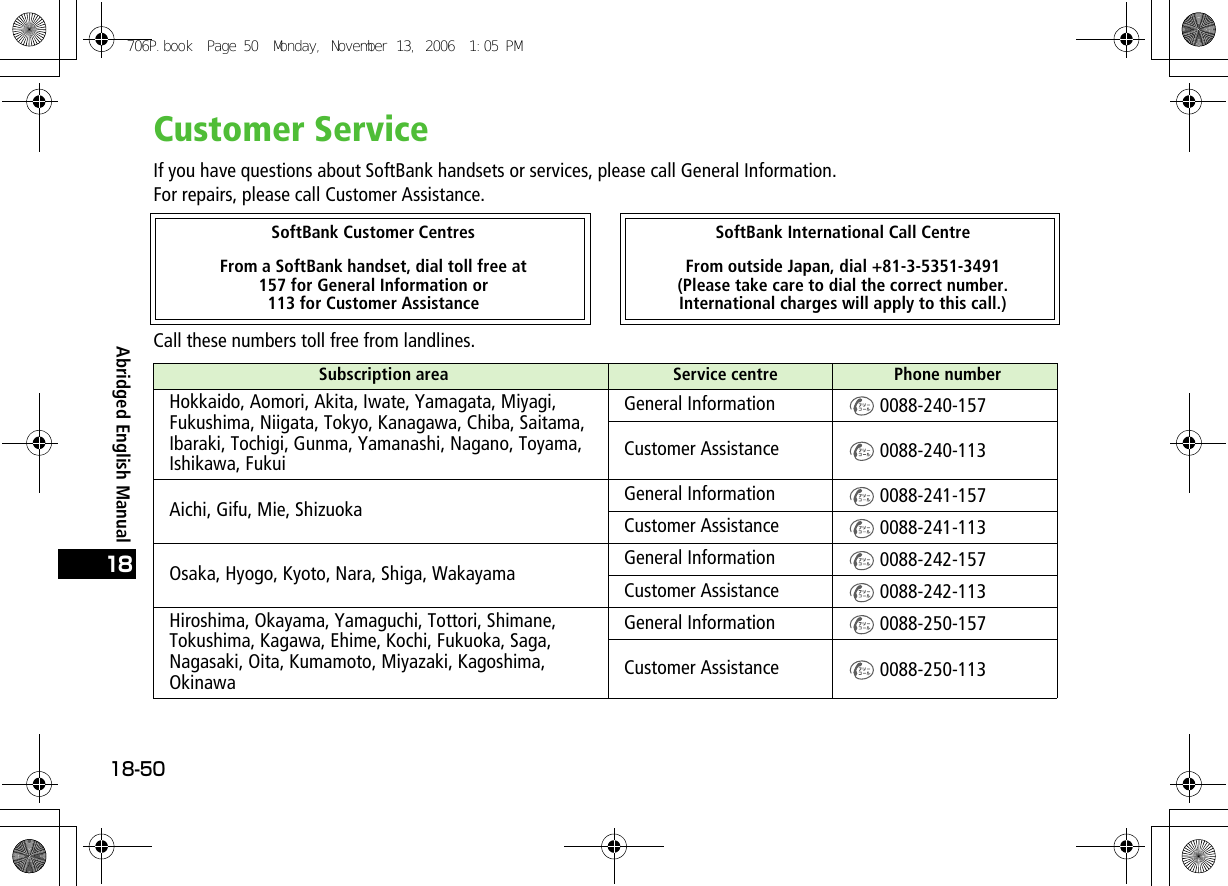 Abridged English Manual18-5018Customer ServiceIf you have questions about SoftBank handsets or services, please call General Information.For repairs, please call Customer Assistance.Call these numbers toll free from landlines.SoftBank Customer Centres SoftBank International Call CentreFrom a SoftBank handset, dial toll free at 157 for General Information or 113 for Customer AssistanceFrom outside Japan, dial +81-3-5351-3491(Please take care to dial the correct number. International charges will apply to this call.)Subscription area  Service centre Phone numberHokkaido, Aomori, Akita, Iwate, Yamagata, Miyagi, Fukushima, Niigata, Tokyo, Kanagawa, Chiba, Saitama, Ibaraki, Tochigi, Gunma, Yamanashi, Nagano, Toyama, Ishikawa, FukuiGeneral Information  0088-240-157Customer Assistance  0088-240-113Aichi, Gifu, Mie, Shizuoka General Information  0088-241-157Customer Assistance  0088-241-113Osaka, Hyogo, Kyoto, Nara, Shiga, Wakayama General Information  0088-242-157Customer Assistance  0088-242-113Hiroshima, Okayama, Yamaguchi, Tottori, Shimane, Tokushima, Kagawa, Ehime, Kochi, Fukuoka, Saga, Nagasaki, Oita, Kumamoto, Miyazaki, Kagoshima, OkinawaGeneral Information  0088-250-157Customer Assistance  0088-250-113706P.book  Page 50  Monday, November 13, 2006  1:05 PM