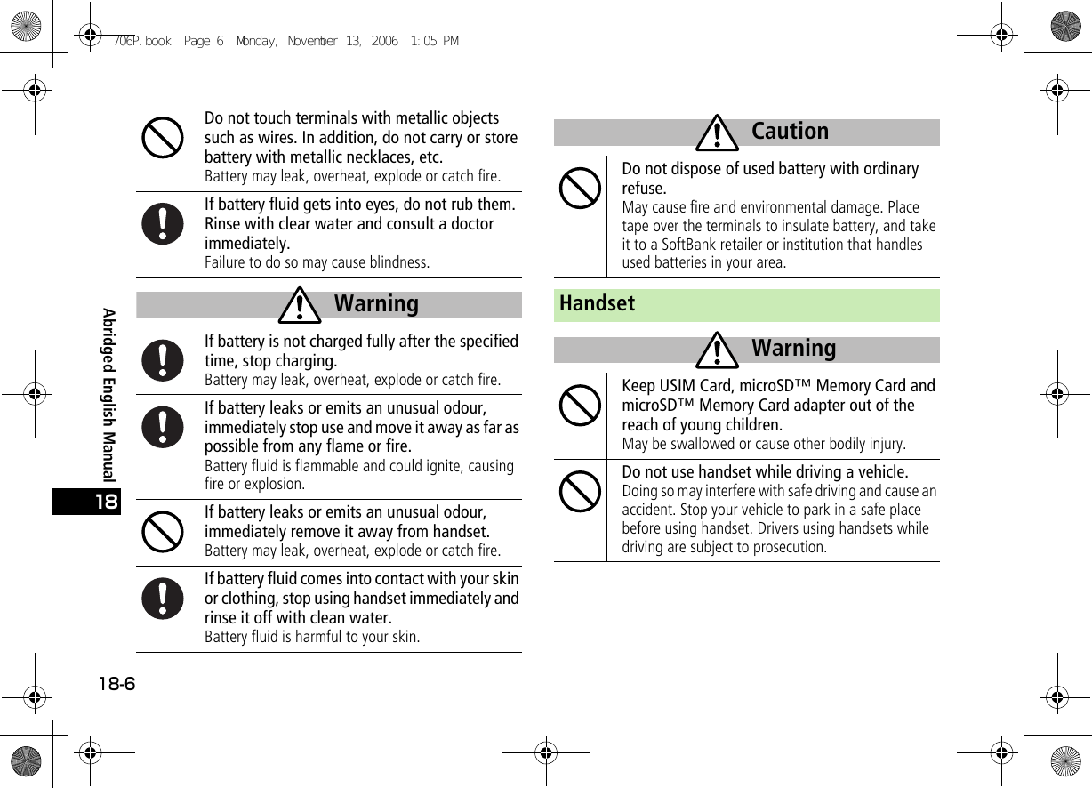 Abridged English Manual18-618Do not touch terminals with metallic objects such as wires. In addition, do not carry or store battery with metallic necklaces, etc.Battery may leak, overheat, explode or catch fire.If battery fluid gets into eyes, do not rub them. Rinse with clear water and consult a doctor immediately.Failure to do so may cause blindness.If battery is not charged fully after the specified time, stop charging.Battery may leak, overheat, explode or catch fire.If battery leaks or emits an unusual odour, immediately stop use and move it away as far as possible from any flame or fire.Battery fluid is flammable and could ignite, causing fire or explosion.If battery leaks or emits an unusual odour, immediately remove it away from handset.Battery may leak, overheat, explode or catch fire.If battery fluid comes into contact with your skin or clothing, stop using handset immediately and rinse it off with clean water.Battery fluid is harmful to your skin.WarningDo not dispose of used battery with ordinary refuse.May cause fire and environmental damage. Place tape over the terminals to insulate battery, and take it to a SoftBank retailer or institution that handles used batteries in your area.HandsetKeep USIM Card, microSD™ Memory Card and microSD™ Memory Card adapter out of the reach of young children.May be swallowed or cause other bodily injury.Do not use handset while driving a vehicle.Doing so may interfere with safe driving and cause an accident. Stop your vehicle to park in a safe place before using handset. Drivers using handsets while driving are subject to prosecution.CautionWarning706P.book  Page 6  Monday, November 13, 2006  1:05 PM