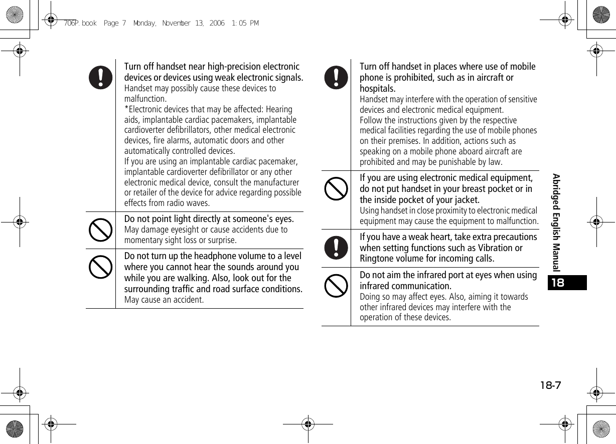 18-718Abridged English ManualTurn off handset near high-precision electronic devices or devices using weak electronic signals.Handset may possibly cause these devices to malfunction.*Electronic devices that may be affected: Hearing aids, implantable cardiac pacemakers, implantable cardioverter defibrillators, other medical electronic devices, fire alarms, automatic doors and other automatically controlled devices.If you are using an implantable cardiac pacemaker, implantable cardioverter defibrillator or any other electronic medical device, consult the manufacturer or retailer of the device for advice regarding possible effects from radio waves.Do not point light directly at someone&apos;s eyes.May damage eyesight or cause accidents due to momentary sight loss or surprise.Do not turn up the headphone volume to a level where you cannot hear the sounds around you while you are walking. Also, look out for the surrounding traffic and road surface conditions.May cause an accident.Turn off handset in places where use of mobile phone is prohibited, such as in aircraft or hospitals.Handset may interfere with the operation of sensitive devices and electronic medical equipment.Follow the instructions given by the respective medical facilities regarding the use of mobile phones on their premises. In addition, actions such as speaking on a mobile phone aboard aircraft are prohibited and may be punishable by law.If you are using electronic medical equipment, do not put handset in your breast pocket or in the inside pocket of your jacket.Using handset in close proximity to electronic medical equipment may cause the equipment to malfunction.If you have a weak heart, take extra precautions when setting functions such as Vibration or Ringtone volume for incoming calls.Do not aim the infrared port at eyes when using infrared communication.Doing so may affect eyes. Also, aiming it towards other infrared devices may interfere with the operation of these devices.706P.book  Page 7  Monday, November 13, 2006  1:05 PM