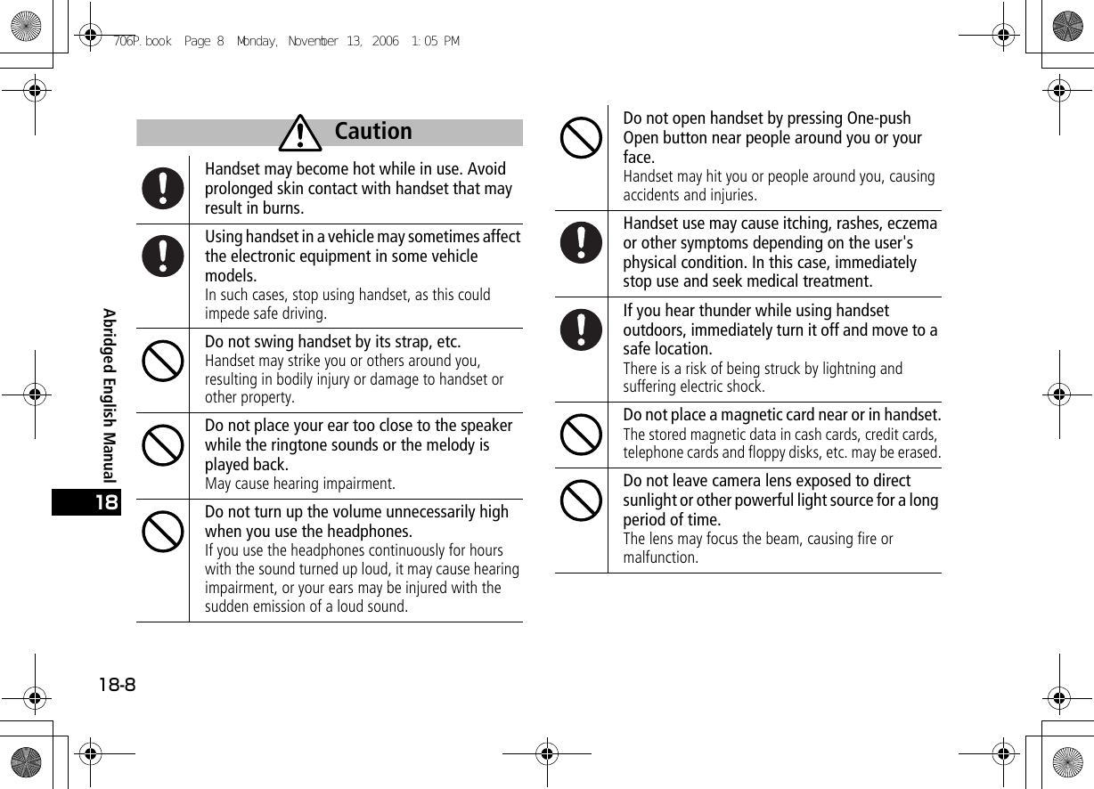 Abridged English Manual18-818Handset may become hot while in use. Avoid prolonged skin contact with handset that may result in burns.Using handset in a vehicle may sometimes affect the electronic equipment in some vehicle models.In such cases, stop using handset, as this could impede safe driving.Do not swing handset by its strap, etc.Handset may strike you or others around you, resulting in bodily injury or damage to handset or other property.Do not place your ear too close to the speaker while the ringtone sounds or the melody is played back.May cause hearing impairment.Do not turn up the volume unnecessarily high when you use the headphones.If you use the headphones continuously for hours with the sound turned up loud, it may cause hearing impairment, or your ears may be injured with the sudden emission of a loud sound.Caution Do not open handset by pressing One-push Open button near people around you or your face.Handset may hit you or people around you, causing accidents and injuries.Handset use may cause itching, rashes, eczema or other symptoms depending on the user&apos;s physical condition. In this case, immediately stop use and seek medical treatment.If you hear thunder while using handset outdoors, immediately turn it off and move to a safe location.There is a risk of being struck by lightning and suffering electric shock.Do not place a magnetic card near or in handset.The stored magnetic data in cash cards, credit cards, telephone cards and floppy disks, etc. may be erased.Do not leave camera lens exposed to direct sunlight or other powerful light source for a long period of time.The lens may focus the beam, causing fire or malfunction.706P.book  Page 8  Monday, November 13, 2006  1:05 PM