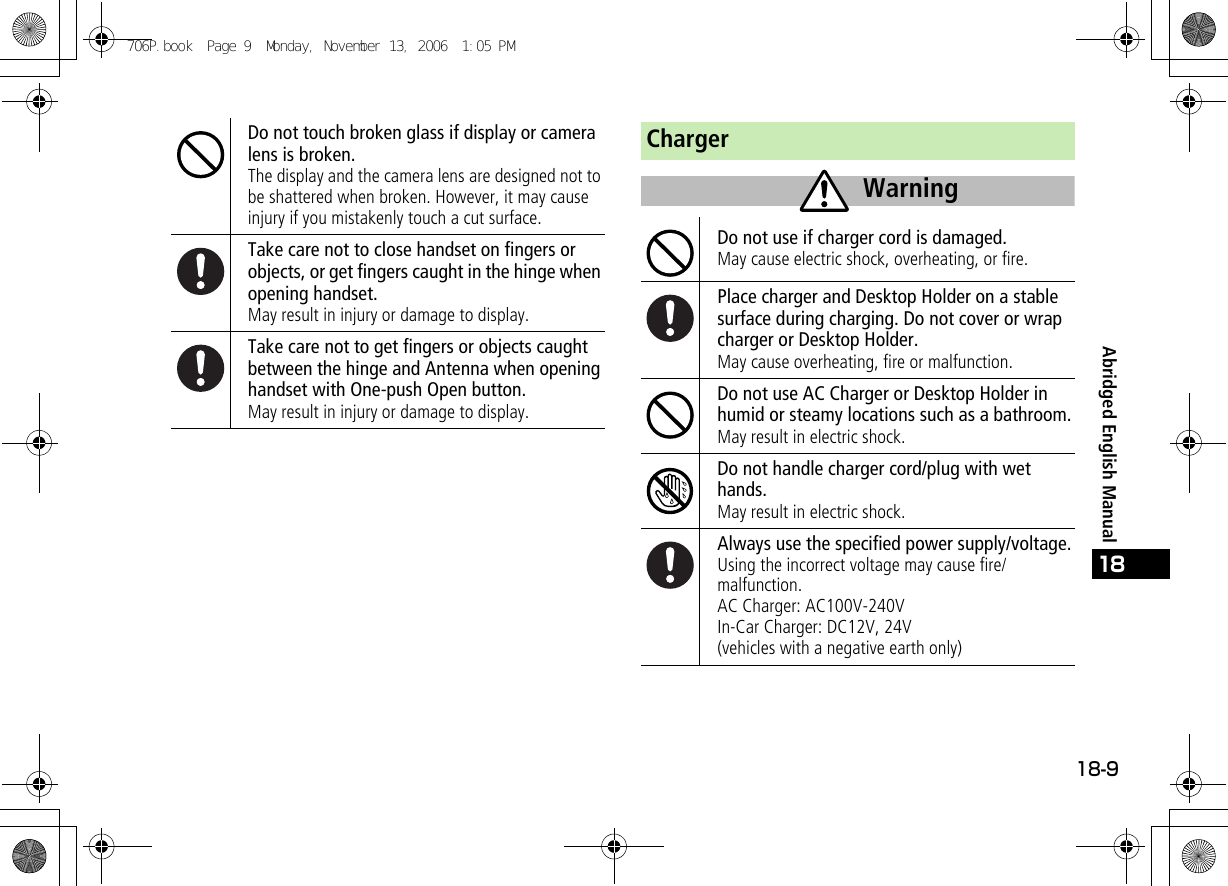 18-918Abridged English ManualDo not touch broken glass if display or camera lens is broken.The display and the camera lens are designed not to be shattered when broken. However, it may cause injury if you mistakenly touch a cut surface.Take care not to close handset on fingers or objects, or get fingers caught in the hinge when opening handset.May result in injury or damage to display.Take care not to get fingers or objects caught between the hinge and Antenna when opening handset with One-push Open button.May result in injury or damage to display.ChargerDo not use if charger cord is damaged.May cause electric shock, overheating, or fire.Place charger and Desktop Holder on a stable surface during charging. Do not cover or wrap charger or Desktop Holder.May cause overheating, fire or malfunction.Do not use AC Charger or Desktop Holder in humid or steamy locations such as a bathroom.May result in electric shock.Do not handle charger cord/plug with wet hands.May result in electric shock.Always use the specified power supply/voltage.Using the incorrect voltage may cause fire/malfunction.AC Charger: AC100V-240VIn-Car Charger: DC12V, 24V(vehicles with a negative earth only)Warning706P.book  Page 9  Monday, November 13, 2006  1:05 PM