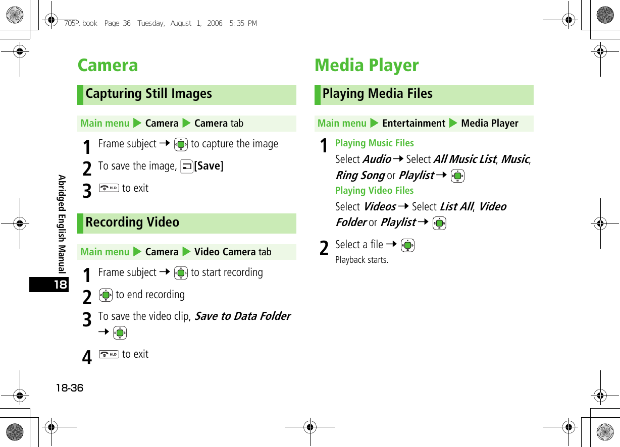 Abridged English Manual18-3618Camera1Frame subject 7   to capture the image2To save the image,  [Save]3 to exit1Frame subject 7   to start recording2 to end recording3To save the video clip, Save to Data Folder 7 4 to exitMedia Player 1Playing Music FilesSelect Audio 7 Select All Music List, Music, Ring Song or Playlist 7 Playing Video FilesSelect Videos 7 Select List All, Video Folder or Playlist 7 2Select a file 7 Playback starts.Capturing Still ImagesMain menu 4 Camera 4 Camera tabRecording VideoMain menu 4 Camera 4 Video Camera tabPlaying Media FilesMain menu 4 Entertainment 4 Media Player705P.book  Page 36  Tuesday, August 1, 2006  5:35 PM