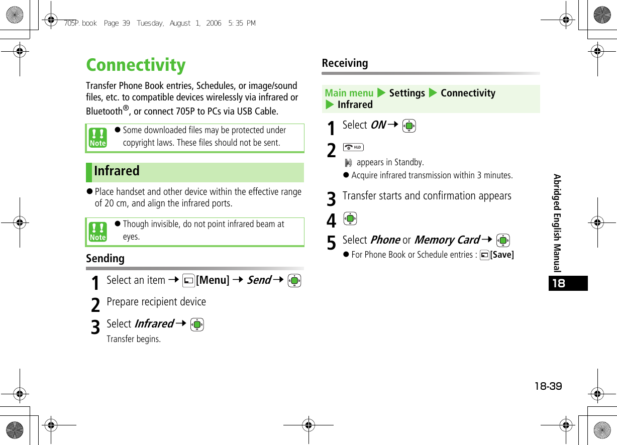 18-3918Abridged English ManualConnectivityTransfer Phone Book entries, Schedules, or image/sound files, etc. to compatible devices wirelessly via infrared or Bluetooth®, or connect 705P to PCs via USB Cable.!Place handset and other device within the effective range of 20 cm, and align the infrared ports. Sending1Select an item 7 [Menu] 7 Send 7 2Prepare recipient device3Select Infrared 7 Transfer begins.Receiving1Select ON 7 2 appears in Standby.!Acquire infrared transmission within 3 minutes.3Transfer starts and confirmation appears45Select Phone or Memory Card 7 !For Phone Book or Schedule entries :  [Save]!Some downloaded files may be protected under copyright laws. These files should not be sent.Infrared!Though invisible, do not point infrared beam at eyes.Main menu 4 Settings 4 Connectivity 4 Infrared705P.book  Page 39  Tuesday, August 1, 2006  5:35 PM
