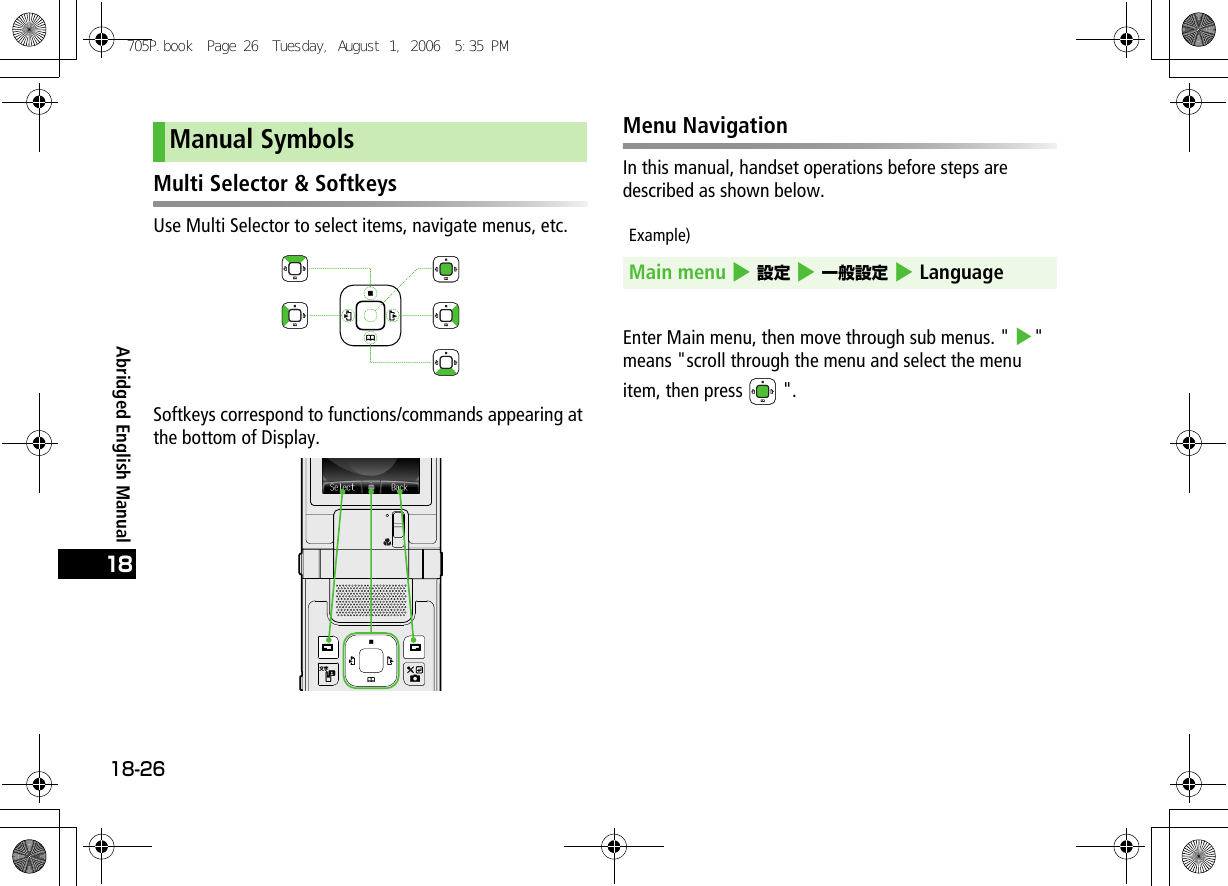 Abridged English Manual18-2618Multi Selector &amp; SoftkeysUse Multi Selector to select items, navigate menus, etc.Softkeys correspond to functions/commands appearing at the bottom of Display.Menu NavigationIn this manual, handset operations before steps are described as shown below.Example)Enter Main menu, then move through sub menus. &quot; 4&quot; means &quot;scroll through the menu and select the menu item, then press   &quot;.Manual SymbolsMain menu 4 設定 4 一般設定 4 Language705P.book  Page 26  Tuesday, August 1, 2006  5:35 PM