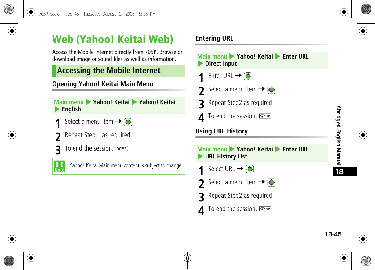 18-4518Abridged English ManualWeb (Yahoo! Keitai Web)Access the Mobile Internet directly from 705P. Browse or download image or sound files as well as information.Opening Yahoo! Keitai Main Menu1Select a menu item 7 2Repeat Step 1 as required3To end the session, Entering URL1Enter URL 7 2Select a menu item 7 3Repeat Step2 as required4To end the session, Using URL History1Select URL 7 2Select a menu item 7 3Repeat Step2 as required4To end the session, Accessing the Mobile InternetMain menu 4 Yahoo! Keitai 4 Yahoo! Keitai 4 EnglishYahoo! Keitai Main menu content is subject to change.Main menu 4 Yahoo! Keitai 4 Enter URL 4 Direct inputMain menu 4 Yahoo! Keitai 4 Enter URL 4 URL History List705P.book  Page 45  Tuesday, August 1, 2006  5:35 PM