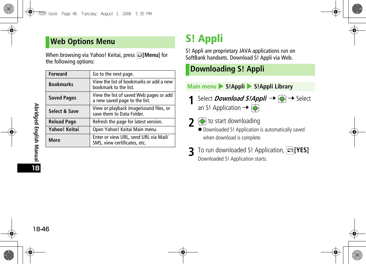 Abridged English Manual18-4618When browsing via Yahoo! Keitai, press  [Menu] for the following options:S! AppliS! Appli are proprietary JAVA applications run on SoftBank handsets. Download S! Appli via Web.1Select Download S!Appli  7  7 Select an S! Application 7 2 to start downloading!Downloaded S! Application is automatically saved when download is complete.3To run downloaded S! Application,  [YES]Downloaded S! Application starts.Web Options MenuForward Go to the next page.Bookmarks View the list of bookmarks or add a new bookmark to the list.Saved Pages View the list of saved Web pages or add a new saved page to the list.Select &amp; Save View or playback image/sound files, or save them to Data Folder.Reload Page Refresh the page for latest version.Yahoo! Keitai Open Yahoo! Keitai Main menu.More Enter or view URL, send URL via Mail/SMS, view certificates, etc.Downloading S! AppliMain menu 4 S!Appli 4 S!Appli Library705P.book  Page 46  Tuesday, August 1, 2006  5:35 PM