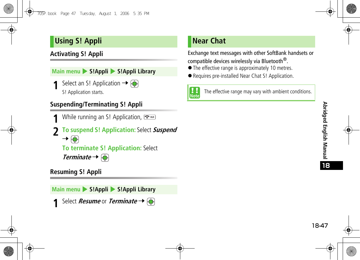 18-4718Abridged English ManualActivating S! Appli1Select an S! Application 7 S! Application starts.Suspending/Terminating S! Appli1While running an S! Application, 2To suspend S! Application: Select Suspend 7 To terminate S! Application: Select Terminate 7 Resuming S! Appli1Select Resume or Terminate 7 Exchange text messages with other SoftBank handsets or compatible devices wirelessly via Bluetooth®.!The effective range is approximately 10 metres.!Requires pre-installed Near Chat S! Application.Using S! AppliMain menu 4 S!Appli 4 S!Appli LibraryMain menu 4 S!Appli 4 S!Appli LibraryNear ChatThe effective range may vary with ambient conditions.705P.book  Page 47  Tuesday, August 1, 2006  5:35 PM