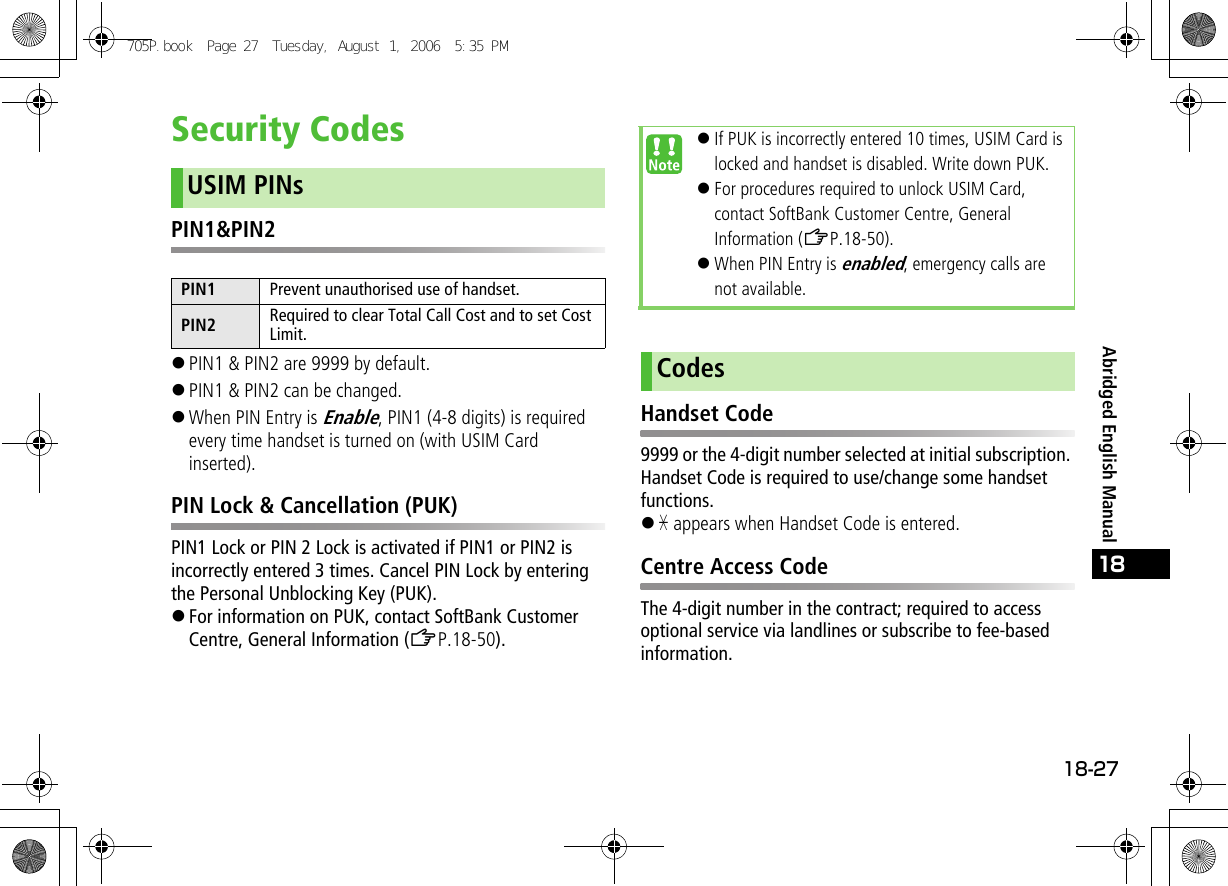 18-2718Abridged English ManualSecurity CodesPIN1&amp;PIN2!PIN1 &amp; PIN2 are 9999 by default.!PIN1 &amp; PIN2 can be changed. !When PIN Entry is Enable, PIN1 (4-8 digits) is required every time handset is turned on (with USIM Card inserted).PIN Lock &amp; Cancellation (PUK)PIN1 Lock or PIN 2 Lock is activated if PIN1 or PIN2 is incorrectly entered 3 times. Cancel PIN Lock by entering the Personal Unblocking Key (PUK).!For information on PUK, contact SoftBank Customer Centre, General Information (ZP.18-50).Handset Code9999 or the 4-digit number selected at initial subscription. Handset Code is required to use/change some handset functions.!&quot; appears when Handset Code is entered.Centre Access CodeThe 4-digit number in the contract; required to access optional service via landlines or subscribe to fee-based information.USIM PINsPIN1 Prevent unauthorised use of handset.PIN2 Required to clear Total Call Cost and to set Cost Limit.!If PUK is incorrectly entered 10 times, USIM Card is locked and handset is disabled. Write down PUK.!For procedures required to unlock USIM Card, contact SoftBank Customer Centre, General Information (ZP.18-50).!When PIN Entry is enabled, emergency calls are not available.Codes705P.book  Page 27  Tuesday, August 1, 2006  5:35 PM