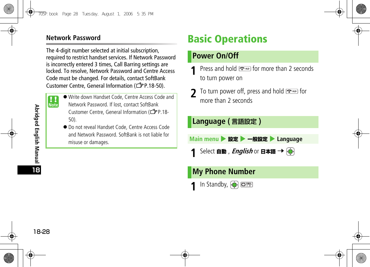 Abridged English Manual18-2818Network PasswordThe 4-digit number selected at initial subscription, required to restrict handset services. If Network Password is incorrectly entered 3 times, Call Barring settings are locked. To resolve, Network Password and Centre Access Code must be changed. For details, contact SoftBank Customer Centre, General Information (ZP.18-50).Basic Operations1Press and hold   for more than 2 seconds to turn power on2To turn power off, press and hold   for more than 2 seconds1Select 自動 , English or 日本語 7 1In Standby,   !Write down Handset Code, Centre Access Code and Network Password. If lost, contact SoftBank Customer Centre, General Information (ZP.18-50).!Do not reveal Handset Code, Centre Access Code and Network Password. SoftBank is not liable for misuse or damages.Power On/OffLanguage ( 言語設定 )Main menu 4 設定 4 一般設定 4 LanguageMy Phone Number705P.book  Page 28  Tuesday, August 1, 2006  5:35 PM