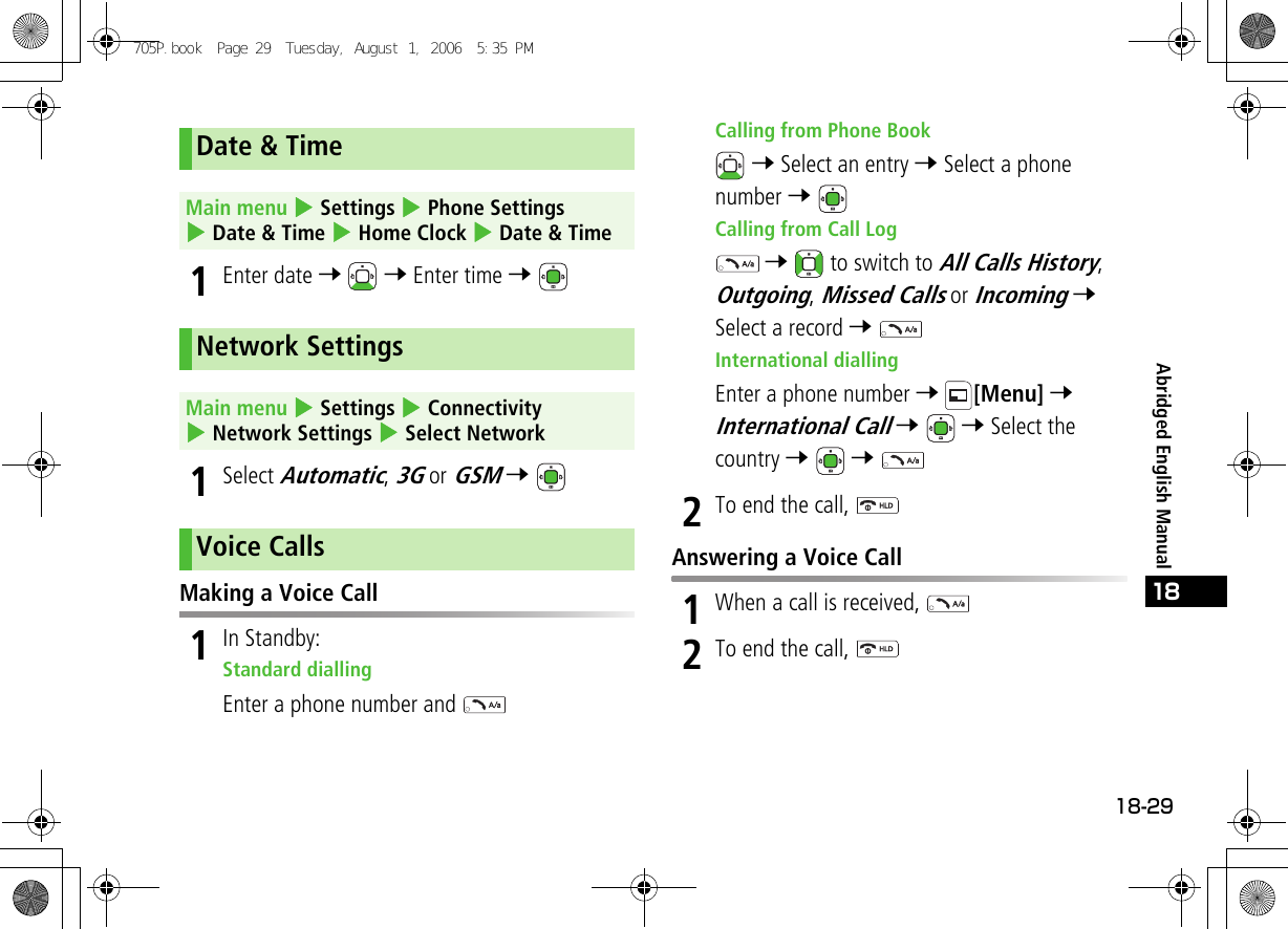 18-2918Abridged English Manual1Enter date 7  7 Enter time 7 1Select Automatic, 3G or GSM 7 Making a Voice Call1In Standby:Standard diallingEnter a phone number and Calling from Phone Book 7 Select an entry 7 Select a phone number 7 Calling from Call Log 7   to switch to All Calls History, Outgoing, Missed Calls or Incoming 7 Select a record 7 International diallingEnter a phone number 7 [Menu] 7 International Call 7  7 Select the country 7  7 2To end the call, Answering a Voice Call1When a call is received, 2To end the call, Date &amp; TimeMain menu 4 Settings 4 Phone Settings 4 Date &amp; Time 4 Home Clock 4 Date &amp; TimeNetwork SettingsMain menu 4 Settings 4 Connectivity 4 Network Settings 4 Select NetworkVoice Calls705P.book  Page 29  Tuesday, August 1, 2006  5:35 PM