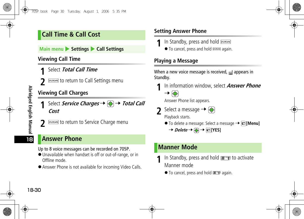 Abridged English Manual18-3018 Viewing Call Time1Select Total Call Time2 to return to Call Settings menuViewing Call Charges1Select Service Charges 7  7 Total Call Cost 2 to return to Service Charge menuUp to 8 voice messages can be recorded on 705P.!Unavailable when handset is off or out-of-range, or in Offline mode.!Answer Phone is not available for incoming Video Calls.Setting Answer Phone1In Standby, press and hold !To cancel, press and hold   again.Playing a MessageWhen a new voice message is received,   appears in Standby.1In information window, select Answer Phone 7 Answer Phone list appears.2Select a message 7 Playback starts.!To delete a message: Select a message 7 [Menu] 7 Delete 7  7 [YES]1In Standby, press and hold   to activate Manner mode!To cancel, press and hold   again.Call Time &amp; Call CostMain menu 4 Settings 4 Call SettingsAnswer PhoneManner Mode705P.book  Page 30  Tuesday, August 1, 2006  5:35 PM